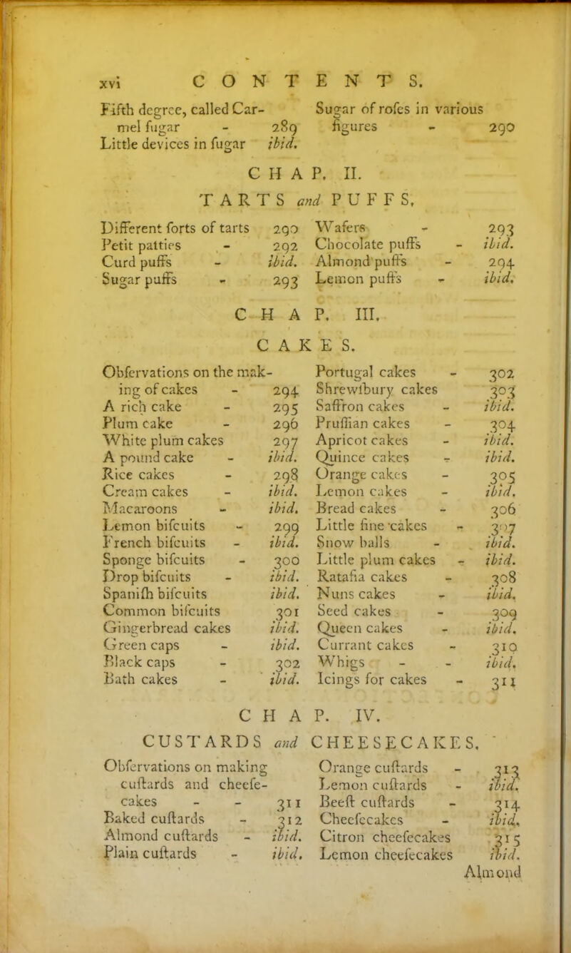 Fifth degree, called Car- Sugar of rofes in various mel fugar - 289 figures - 29O Little devices in fugar ibid. CHAP. II. TARTS and PUFF S, Different forts of tarts 290 Wafer* Petit patties 292 ibid. Chocolate puffs Curd puffs Almond puff's Sugar puffs 293 Lemon puff’s C H A C A K P. III. E S. Obfervations on the mak- Portugal cakes ing of cakes 294 Shrewibury cakes A rich cake 295 Saffron cakes Plum cake 296 Pruffian cakes White plum cakes .297 Apricot cakes A pound cake Rice cakes ibid. Quince cakes - 29.8 Orange cakes Cream cakes ibid. Lemon cakes Macaroons ibid. Bread cakes Lemon bifeuits 299 Little fine ’cakes French bifeuits ibid. Snow balls Sponge bifeuits .39° Little plum cakes Drop bifeuits ibid. Ratafia cakes Spanilh bifeuits ibid. Nuns cakes Common bifeuits 301 ibid. Seed cakes Gingerbread cakes Queen cakes Green caps ibid. Currant cakes Black caps . 3?2 W'higs Lath cakes ibid. Icings for cakes 293 ibid. 294 ibid. 202 3°3 ibid. 3?4 ibid. ibid. .3?5 ibid. 306 397 ibid. ibid. 308 ibid. .399 ibid. 31(? ibid. 31* CHAP. IV. CUSTARDS and CHEESECAKES, Obfervations on making Orange cuftards 313 cuftards and cheefe- Lemon cuftards ibid. cakes 311 Beeft cuftards 314 Baked cuftards 312 Checfccakes ibid., Almond cuftards ibid. Citron cheefccakes 3!5 Plain cuftards ibid. Lemon cheefecakes ibid. Aftn ond