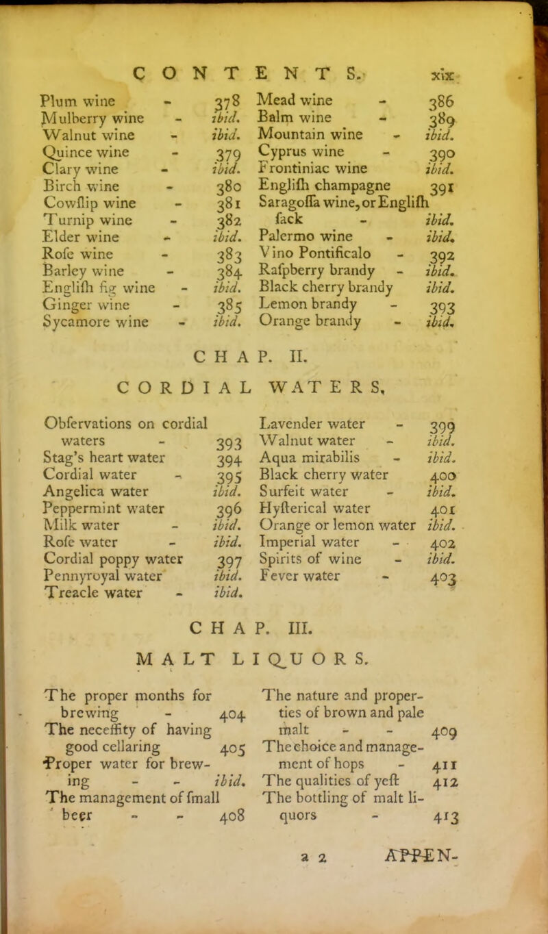 Plum wine •» 378 Mead wine Mulberry wine - 7 bid. Balm wine Walnut wine - ibid. Mountain wine Quince wine - 379 Cyprus wine Clary wine - ibid. Frontiniac wine Birch wine - 38° Englifh champagne Cowflip wine - 381 Saragofla wine,orEn| Turnip wine - 382 fack Elder wine ibid. Palermo wine Rofe w’ine - 383 Vino Pontificalo Barley wine - 384 Rafpberry brandy Englifh fig wine - ibid. Black cherry brandy Ginger wine - 385 Lemon brandy Sycamore wine - ibid. Orange brandy CHAP. II. CORDIAL WAT ERS, 386 389 ibid. 390 ibid. 391 h ibid. ibid 392 ibid, ibid. 393 ibid. Obfervations on cordial Lavender water 399 waters 393 Walnut water ibid. Stag’s heart water 394 Aqua mirabilis ibid. Cordial water 395 Black cherry water 400 Angelica water ibid. Surfeit water ibid. Peppermint water 396 Hyfterical water 401 Milk water ibid. Orange or lemon water ibid. Rofe water ibid. Imperial water 402 Cordial poppy water 397 Spirits of wine ibid. Pennyroyal water ibid. Fever water 4°3 Treacle water ibid. C H A P. III. MALT LI Q_U O R S. The proper months for brewing - 404 The neceffity of having good cellaring 405 ■Proper water for brew- ing - - ibid. The management of fmall beer - - 408 The nature and proper- ties of brown and pale malt - - 409 The choice and manage- ment of hops - 411 The qualities of yeft 412 The bottling of malt li- quors - 413 a 2 APPTN-