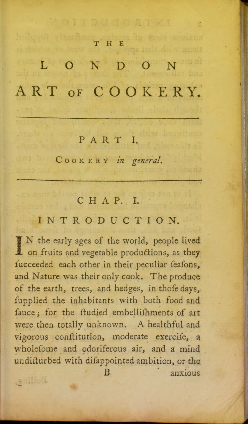 LONDON ART of COOKERY. PART I. Cookery in general. CHAP. I. INTRODUCTION. IN the early ages of the world, people lived on fruits and vegetable productions, as they iucceeded each other in their peculiar feafons, and Nature was their only cook. The produce of the earth, trees, and hedges, in thofe days, fupplied the inhabitants with both food and fauce; for the ftudied embellishments of art were then totally unknown. A healthful and vigorous constitution, moderate exercife, a wholefome and odoriferous air, and a mind undisturbed with difappointed ambition, or the B anxious -