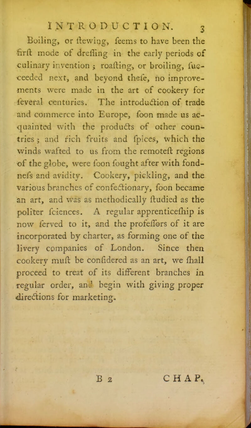 Boiling, or (tewing, feems to have been the hr ft mode of drefling in the early periods of culinary invention 3 roafting, or broiling, fue- •ceeded next, and beyond thefe, no improve- ments were made in the art of cookery for Several centuries. The introduction of trade and commerce into Europe, foon made us ac- quainted with the products of other coun- tries 3 and rich fruits and fpices, which the winds wafted to us from the remoteft regions of the globe, were loon fought after with fond- nefs and avidity. Cookery, pickling, and the various branches of confeCtionary, foon became an art, and was as methodically ftudied as the politer fciences. A regular apprenticeship is now Served to it, and the profeilbrs of it are incorporated by charter, as forming one of the livery companies of London. Since then cookery muft be confidered as an art, we (hall proceed to treat of its different branches in regular order, an.1 begin with giving proper directions for marketing. B 2 CHAP,