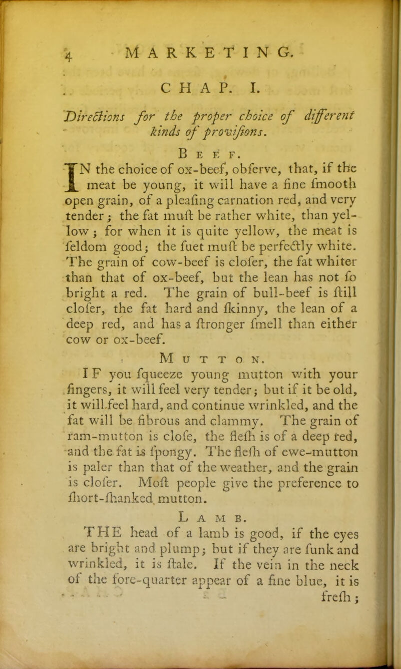 C H A P. I. Directions for the proper choice of different kinds of provifons. Beef. IN the choice of ox-beef, obferve, that, if the meat be young, it will have a fine fmooth open grain, of a pleafing carnation red, and very tender; the fat mufl be rather white, than yel- low ; for when it is quite yellow, the meat is feldom good; the fuet mufl be perfectly white. The grain of cow-beef is cloler, the fat whiter than that of ox-beef, but the lean has not fo bright a red. The grain of bull-beef is flill clofer, the fat hard and fkinny, the lean of a deep red, and has a flronger fmell than either cow or ox-beef. Mutton. I F you fqueeze young mutton with your fingers, it will feel very tender; but if it be old, it willfeel hard, and continue wrinkled, and the fat will be fibrous and clammy. The grain of ram-mutton is clofe, the flefh is of a deep red, and the fat i.s fpongy. The flelh of ewe-mutton is paler than that of the weather, and the grain is clofer. Mofl people give the preference to ihort-fhanked mutton. Lamb. THE head of a lamb is good, if the eyes are bright and plump; but if they are funk and wrinkled, it is dale. If the vein in the neck of the fore-quarter appear of a fine blue, it is * ■ ' ~ - frefh;