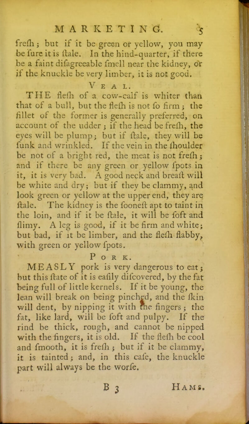 frefli; but if it be green or yellow, you may be fure it is Hale. In the hind-quarter, if there be a faint difagreeable fmell near the kidney, or it the knuckle be very limber, it is not good. V E A L. THE flefh of a cow-calf is whiter than that of a bull, but the flefh is not fo firm; the fillet of the former is generally preferred, on account of the udder; if the head befrelli, the eyes will be plump; but if Hale, they will be funk and wrinkled. If the vein in the ihoulder be not of a bright red, the meat is not frefli; and if there be any green or yellow fpots in it, it is very bad. A good neck and bread: will be white and dry; but if they be clammy, and look green or yellow at the upper end, they are Hale. The kidney is the foonefi apt to taint in the loin, and if it be Hale, it will be foft and lliniy. A leg is good, if it be firm and white; but bad, if it be limber, and the flefh flabby, with green or yellow fpots. Pork. MEASLY pork is very dangerous to eat; but this Hate of it is eafily difcovered, by the fat being full of little kernels. If it be young, the lean will break on being pinched, and the fkin will dent, by nipping it with Hie fingers; the fat, like lard, will be foft and pulpy. If the rind be thick, rough, and cannot be nipped with the fingers, it is old. If the fiefli be cool and fmooth, it is frefli; but if it be clammy, it is tainted; and, in this cafe, the knuckle part will always be the worfe. B 3 Hams.