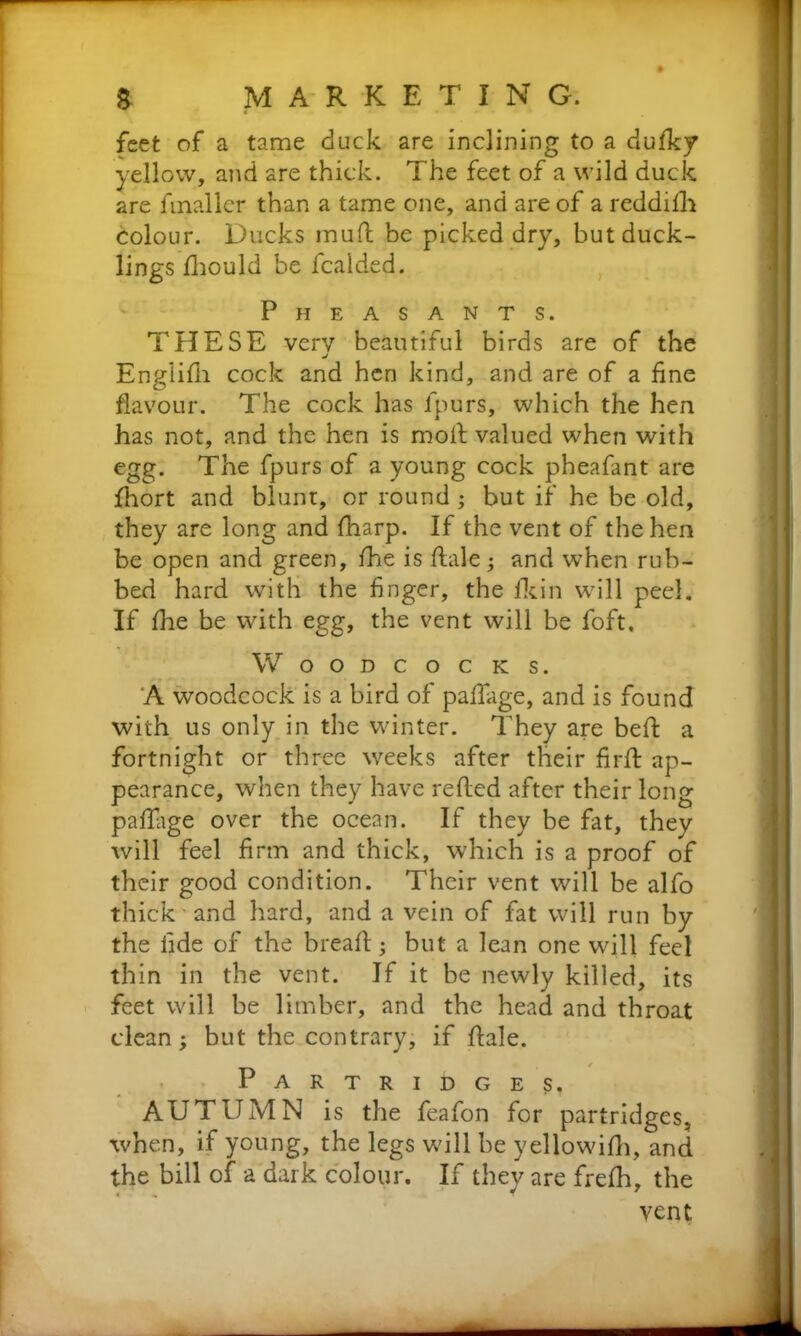 feet of a tame duck are inclining to a dufky yellow, and are thick. The feet of a wild duck are fmaller than a tame one, and are of a reddilh colour. Ducks mufl be picked dry, but duck- lings fhould be fcaided. Pheasants. THESE very beautiful birds are of the j Englifh cock and hen kind, and are of a fine flavour. The cock has fpurs, which the hen has not, and the hen is moll valued when with egg. The fpurs of a young cock pheafant are fhort and blunt, or round ; but if he be old, they are long and fharp. If the vent of the hen be open and green, fhe is flale; and when rub- bed hard with the finger, the fikin will peel. If flie be with egg, the vent will be foft. Woodcocks. A woodcock is a bird of pafiage, and is found with us only in the winter. They are bed: a fortnight or three weeks after their firft ap- pearance, when they have refled after their long paflage over the ocean. If they be fat, they will feel firm and thick, which is a proof of their good condition. Their vent will be alfo thick and hard, and a vein of fat will run by the fide of the breafl; but a lean one will feel thin in the vent. If it be newly killed, its feet will be limber, and the head and throat clean; but the contrary, if flale. Partridges, AUTUMN is the feafon for partridges, when, if young, the legs will be yellowifh, and the bill of a dark colour. If they are frefh, the vent