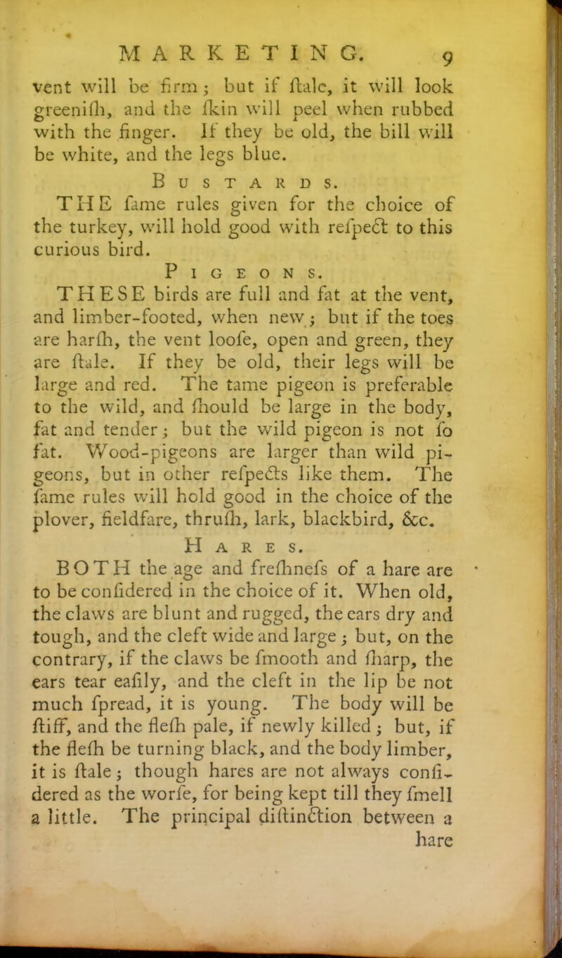 vent will be firm; but if fbilc, it will look greenifh, and the fkin will peel when rubbed with the finger, if they be old, the bill will be white, and the legs blue. Bustards. THE fame rules given for the choice of the turkey, will hold good with reipedt to this curious bird. Pigeons. THESE birds are full and fat at the vent, and limber-footed, when new ; but if the toes are harfh, the vent loofe, open and green, they are dale. If they be old, their legs will be large and red. The tame pigeon is preferable to the wild, and fhould be large in the body, fat and tender; but the wild pigeon is not fo fat. Wood-pigeons are larger than wild pi- geons, but in other refpedts like them. The fame rules will hold good in the choice of the plover, fieldfare, thrulli, lark, blackbird. See. Hares. BOTH the age and frefhnefs of a hare are to be confidered in the choice of it. When old, the claws are blunt and rugged, the ears dry and tough, and the cleft wide and large ■ but, on the contrary, if the claws be fmooth and (harp, the ears tear eafily, and the cleft in the lip be not much fpread, it is young. The body will be diff, and the flefh pale, if newly killed ; but, if the flefh be turning black, and the body limber, it is dale; though hares are not always confi- dered as the worfe, for being kept till they fmell a little. The principal didindtion between 3 hare