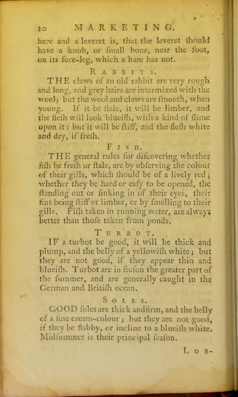 IO hare and a leveret is, that the leveret fhould have a knob, or finall hone, near the foot, on its fore-leg, which a hare has not. Rabbits. THE claws of an old rabbit are very rough and lone-, and grey hairs are intermixed with the wool- but the wool and claws are fmooth, when young. If it be hale, it will be limber, and the flefh will look blueifh, with a kind of (lime upon it: but it will be fliff, and the flefh white and dry, if frefh. Fish. THE general rules for difeovering whether Afh be frelh or hale, are by obferving the colour of their gills, which fhould be of a lively red; whether they be hard or eafy to be opened, the handing out or finking in of their eyes, their lins being hiff or limber, or by fmelling to their gills. Fifh taken in running water, are always better than thofe taken from ponds. Turbot. IF a turbot be good, it will be thick and plump, and the belly of a yellowifli white; but they are not good, if they appear thin and blueifh. Turbot are in feafon the greater part of the hummer, and are generally caught in the German and Britifh ocean. Soles. GOOD foies are thick andfirm, and the belly of a fine cream-colour j hut they are not good, if they be flabby, or incline to a blueifh white. Midfummer is their principal feafon. Lob