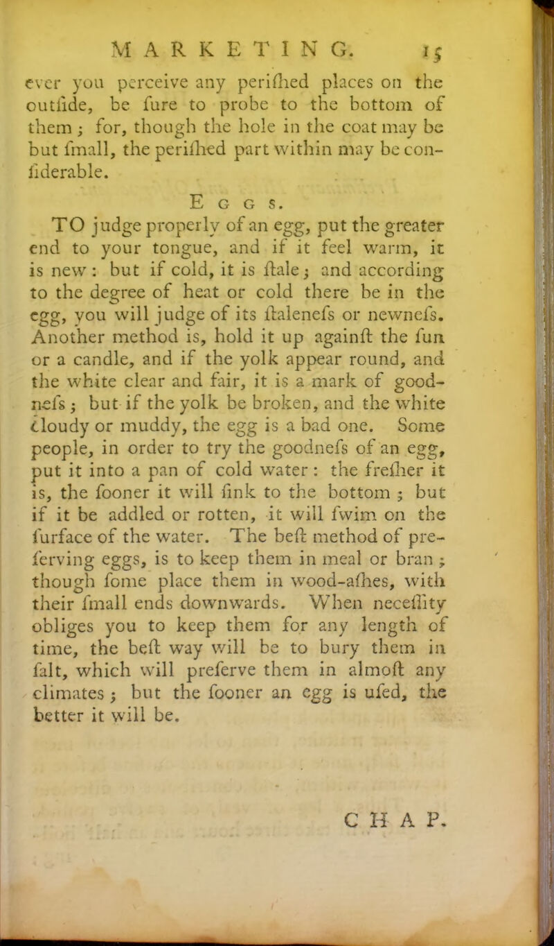 ever you perceive any perifhed places on the outlide, be fure to probe to the bottom of them ; for, though the hole in the coat may be but fmall, the perifhed part within may be con- llderable. Eggs. TO judge properly of an egg, put the greater end to your tongue, and if it feel warm, it is new: but if cold, it is hale; and according to the degree of heat or cold there be in the egg, you will judge of its ilalenefs or newnefs. Another method is, hold it up againft the fun or a candle, and if the yolk appear round, and the white clear and fair, it is a mark of good- nels ; but if the yolk be broken, and the white Cloudy or muddy, the egg is a bad one. Some people, in order to try the goodnefs of an egg, put it into a pan of cold water: the frefher it is, the fooner it will fink to the bottom ; but if it be addled or rotten, it will fwim on the furface of the water. The bed; method of pre- ferring eggs, is to keep them in meal or bran ; though feme place them in wood-alhes, with their fmall ends downwards. When necelhty obliges you to keep them for any length of time, the beft way will be to bury them in fait, which will preferve them in almoft any climates ; but the fooner an egg is ufed, the better it will be. C H A P.