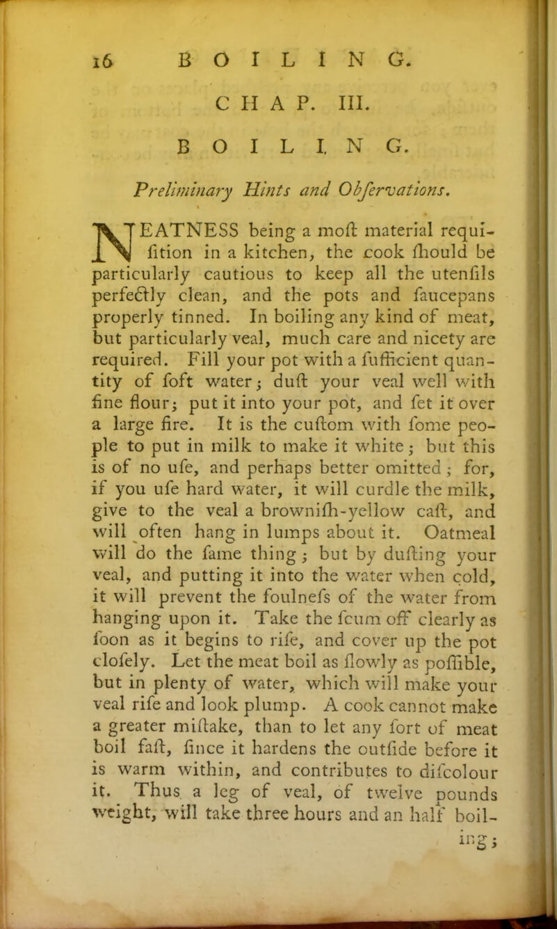 C H A P. III. BOILING. Preliminary Hints and Obfernations. i - EATNESS being a moft material requi fition in a kitchen, the cook fhould be particularly cautious to keep all the utenfils perfedlly clean, and the pots and faucepans properly tinned. In boiling any kind of meat, but particularly veal, much care and nicety are required. Fill your pot with a fufficient quan- tity of foft water; duft your veal well with fine flour; put it into your pot, and fet it over a large fire. It is the cuftom with fome peo- ple to put in milk to make it white; but this is of no ufe, and perhaps better omitted ; for, if you ufe hard water, it will curdle the milk, give to the veal a brownifh-yellow caft, and will often hang in lumps about it. Oatmeal will do the fame thing; but by dulling your veal, and putting it into the water when cold, it will prevent the foulnefs of the water from hanging upon it. Take the feum off clearly as loon as it begins to rife, and cover up the pot clofely. Let the meat boil as flowly as poffible, but in plenty of water, which will make your veal rife and look plump. A cook cannot make a greater midake, than to let any fort of meat boil fall, fince it hardens the outfiae before it is warm within, and contributes to difcolour it. Thus a leg of veal, of twelve pounds weight, will take three hours and an half boil-