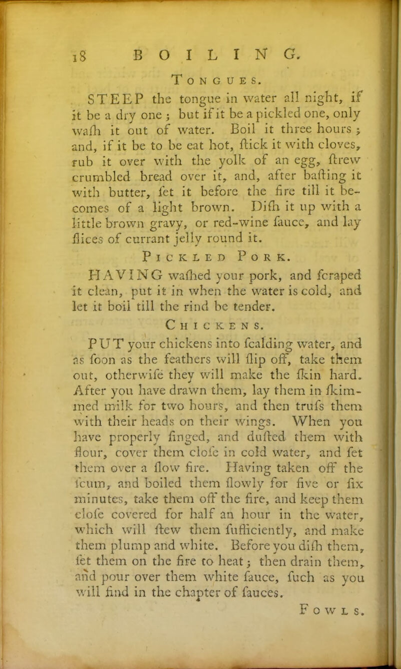 Tongues. STEEP the tongue in water all night, if it be a dry one ; but if it be a pickled one, only wadi it out of water. Boil it three hours 3 and, if it be to be eat hot, dick it with cloves, rub it over with the yolk of an egg, drew crumbled bread over it, and, after bading it with butter, let it before the fire till it be- comes of a light brown. Difh it up with a little brown gravy, or red-wine fauce,, and lay dices of currant jelly round it. Pickled Pork. HAVING walked your pork, and fcraped it clean, put it in when the water is cold, and let it boil till the rind be tender. Chickens. PUT your chickens into fcalding water, and as foon as the feathers will dip off, take them out, other wife they will make the dun hard. After you have drawn them, lay them in Hum- med milk for two hours, and then trufs them with their heads on their wings. When you have properly fingcd, and duded them with flour, cover them clofe in cold water, and fet them over a flow fire. Having taken off the fcum, and boiled them flowly for five or fix minutes, take them otT the fire, and keep them clofe covered for half an hour in the water, which will dew them diffidently, and make them plump and white. Before you difh them, fet them on the fire to heat 3 then drain them, and pour over them white fauce, fuch as you will find in the chapter of fauces. Fowls.