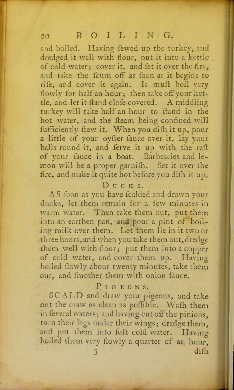 and boiled. Having fewed up the turkey, and dredged it well with flour, put it into a kettle of cold water; cover it, and fet it over the fire, and take the fcum off as foon as it begins to rife, and cover it again. It mu ft boil very flowly for half an hour; then take off your ket- tle, and let it ft and clofe covered. A middling turkey will take half an hour to Hand in the hot water, and the ftearn being confined will fufficiently flew it. When you difh it up, pour a little of your oyfter fauce over it, lay your balls round it, and lerve it up with the reft of vour fauce in a boat. Barberries and le- J mon will be a proper garnifh. Set it over the fire, and make it quite hot before you difh it up. Ducks. AS foon as you have fcalded and drawn your ducks, let them remain for a few minutes in warm water. Then take them out, put them into an earthen pan, and pour a pint of boil- ing milk over them. Let them lie in it two or O three hours,and when you take them out, dredge them well with flour; put them into a copper of cold water, and cover them up. Having boiled flowly about twenty minutes, take them out, and fmother them with onion fauce. Pigeons. SCALD and draw your pigeons, and take out the craw as clean as poffible. Wafh them in feveral waters; and having cut off the pinions, turn their legs under their wings; dredge them, and put them into foft cold water. Having bailed them very flowly a quarter of an hour, 3 ' difh