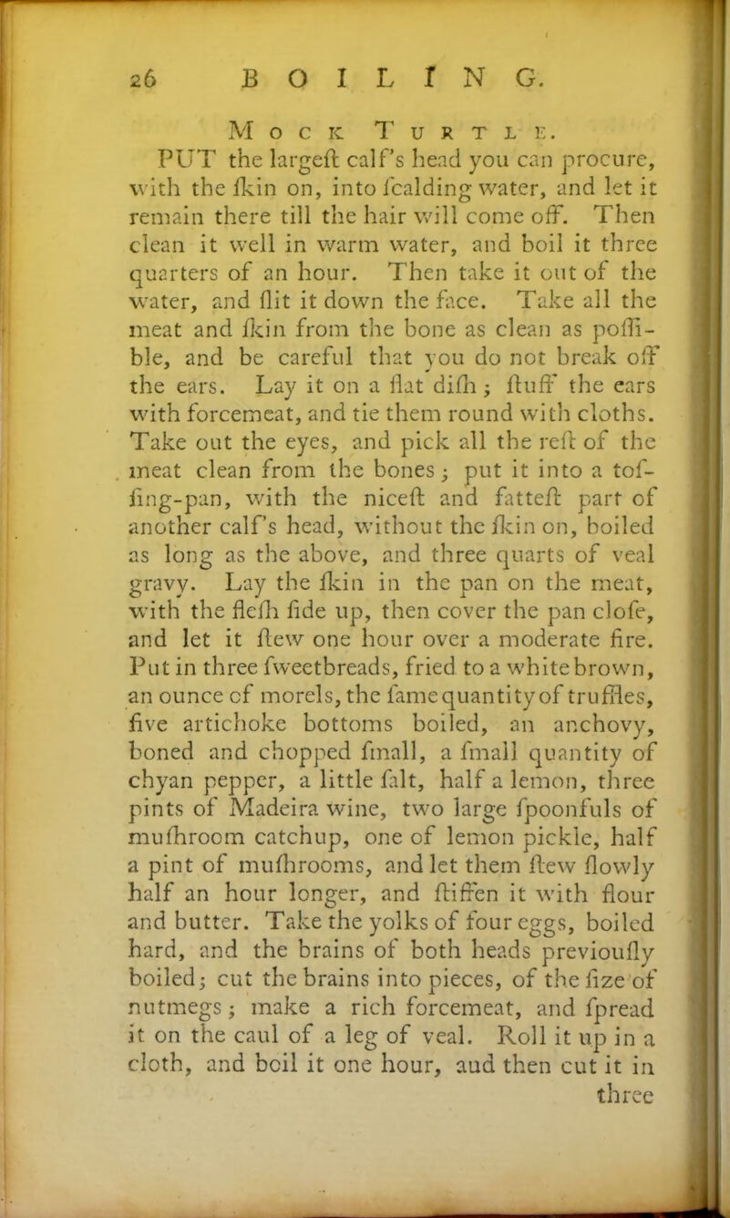 Mock Turtle. PUT the largefl calf’s head you can procure, with the fkin on, into Raiding water, and let it remain there till the hair will come off. Then clean it well in warm water, and boil it three quarters of an hour. Then take it out of the water, and (lit it down the face. Take all the meat and fkin from the bone as clean as pofli- ble, and be careful that you do not break off the ears. Lay it on a Hat difh ; fluff the ears with forcemeat, and tie them round with cloths. Take out the eyes, and pick all the reft of the meat clean from the bones; put it into a tof- fing-pan, with the niceft and fatteff part of another calf’s head, without the fkin on, boiled as long as the above, and three quarts of veal gravy. Lay the fkin in the pan on the meat, with the flefh fide up, then cover the pan clofe, and let it Hew one hour over a moderate fire. Put in three fweetbreads, fried to a white brown, an ounce cf morels, the fame quantity of truffles, five artichoke bottoms boiled, an anchovy, boned and chopped fmall, a fmall quantity of chyan pepper, a little fait, half a lemon, three pints of Madeira wine, two large fpoonfuls of mufhroom catchup, one of lemon pickle, half a pint of mufhrooms, and let them flew flowly half an hour longer, and fliffen it with flour and butter. Take the yolks of four eggs, boiled hard, and the brains of both heads previoufly boiled; cut the brains into pieces, of thefize of nutmegs; make a rich forcemeat, and fpread it on the caul of a leg of veal. Roll it up in a cloth, and boil it one hour, aud then cut it in three