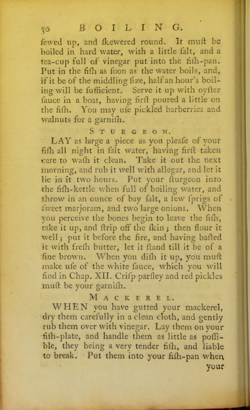 fewed up, and fkewered round. It mud be boiled in hard water, with a little fait, and a tea-cup full of vinegar put into the fidi-pan. Put in the fidi as foon as the water boils, and, if it be of the middling fize, half an hour’s boil- ing will be fufficient. Serve it up with oyder fauce in a boat, having fil'd poured a little on the fifh. You may ufe pickled barberries and walnuts for a garnidi. Sturgeon. LAY as large a piece as you pleafe of your fifh all night in fait water, having fird taken care to wadi it clean. Take it out the next morning, and rub it well with allegar, and let it lie in it two hours. Put your durgeon into the fifh-kettle when full of boiling water, and throw in an ounce of bay fait, a few fprigs of fiweet marjoram, and two large onions. When you perceive the bones begin to leave the fifh, take it up, and drip off the fkin then flour it well put it before the fire, and having baded it with fredi butter, let it dand till it be of a fine brown. When you didi it up, you mud make ufe of the white fauce, which you will find in Chap. XII. Crifp parfley and red pickles mud be your garnidi. Mackerel. WHEN you have gutted your mackerel, dry them carefully in a clean cloth, and gently rub them over with vinegar. Lay them on your fidi-plate, and handle them as little as pofii- ble, they being a very tender fifh, and liable to break. Put them into your fidi-pan when your