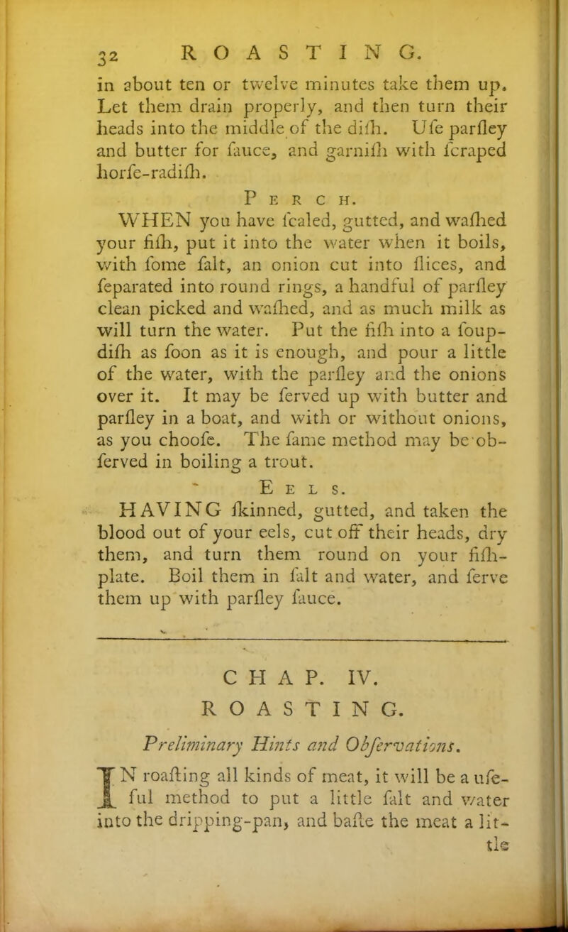 in about ten or twelve minutes take them up. Let them drain properly, and then turn their heads into the middle of the diih. Ufe parfley and butter for fauce, and garnifh with feraped horfe-radifh. Perch. WHEN you have lcaled, gutted, and waflied your hih, put it into the water when it boils, with l'ome fait, an onion cut into llices, and feparated into round rings, a handful of parfley clean picked and wafhed, and as much milk as will turn the water. Put the fifh into a foup- difh as foon as it is enough, and pour a little of the water, with the parfley and the onions over it. It may be ferved up with butter and parfley in a boat, and with or without onions, as you choofe. The fame method may be ob- ferved in boiling a trout. Eels. HAVING fkinned, gutted, and taken the blood out of your eels, cut off their heads, dry them, and turn them round on your fifh- plate. Boil them in fait and wrater, and lerve them up with parfley fauce. CHAP. IV. ROASTING. Preliminary Hints and Obfervations, TN roafling all kinds of meat, it will be a ufe- JL ful method to put a little fait and water into the dripping-pan, and bafle the meat a lit- tle