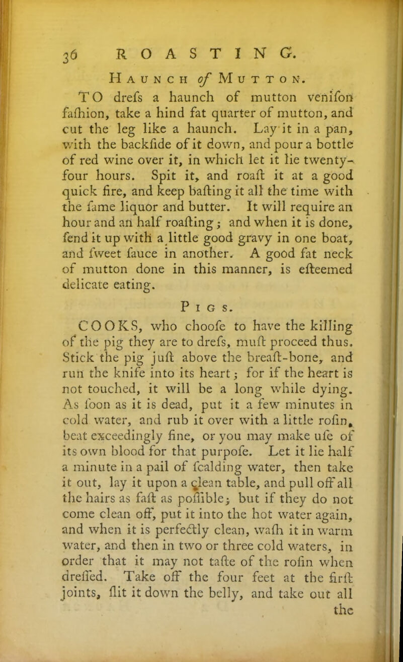 Haunch of M u t t o n . TO drefs a haunch of mutton venifon fafhion, take a hind fat quarter of mutton, and cut the leg like a haunch. Lay it in a pan, with the backfide of it down, and pour a bottle of red wine over it, in which let it lie twenty- four hours. Spit it, and roaft it at a good quick fire, and keep halting it all the time with the fame liquor and butter. It will require an hour and an half roafting; and when it is done, fend it up with a little good gravy in one boat, and fweet fauce in another. A good fat neck of mutton done in this manner, is efteemed delicate eating. Pigs. COOKS, who choofe to have the killing of the pig they are to drefs, muft proceed thus. Stick the pig juft above the breaft-bone, and run the knife into its heart; for if the heart is not touched, it will be a long while dying. As loon as it is dead, put it a few minutes in cold water, and rub it over with a little rofin. beat exceedingly fine, or you may make ule of its own blood for that purpofe. Let it lie half a minute in a pail of fcalding water, then take it out, lay it upon a qlean table, and pull off all the hairs as faft as poffible; but if they do not come clean off, put it into the hot water again, and when it is perfectly clean, wafh it in warm water, and then in two or three cold waters, in order that it may not tafte of the rofin when drelfed. Take off the four feet at the firft joints, flit it down the belly, and take out all the