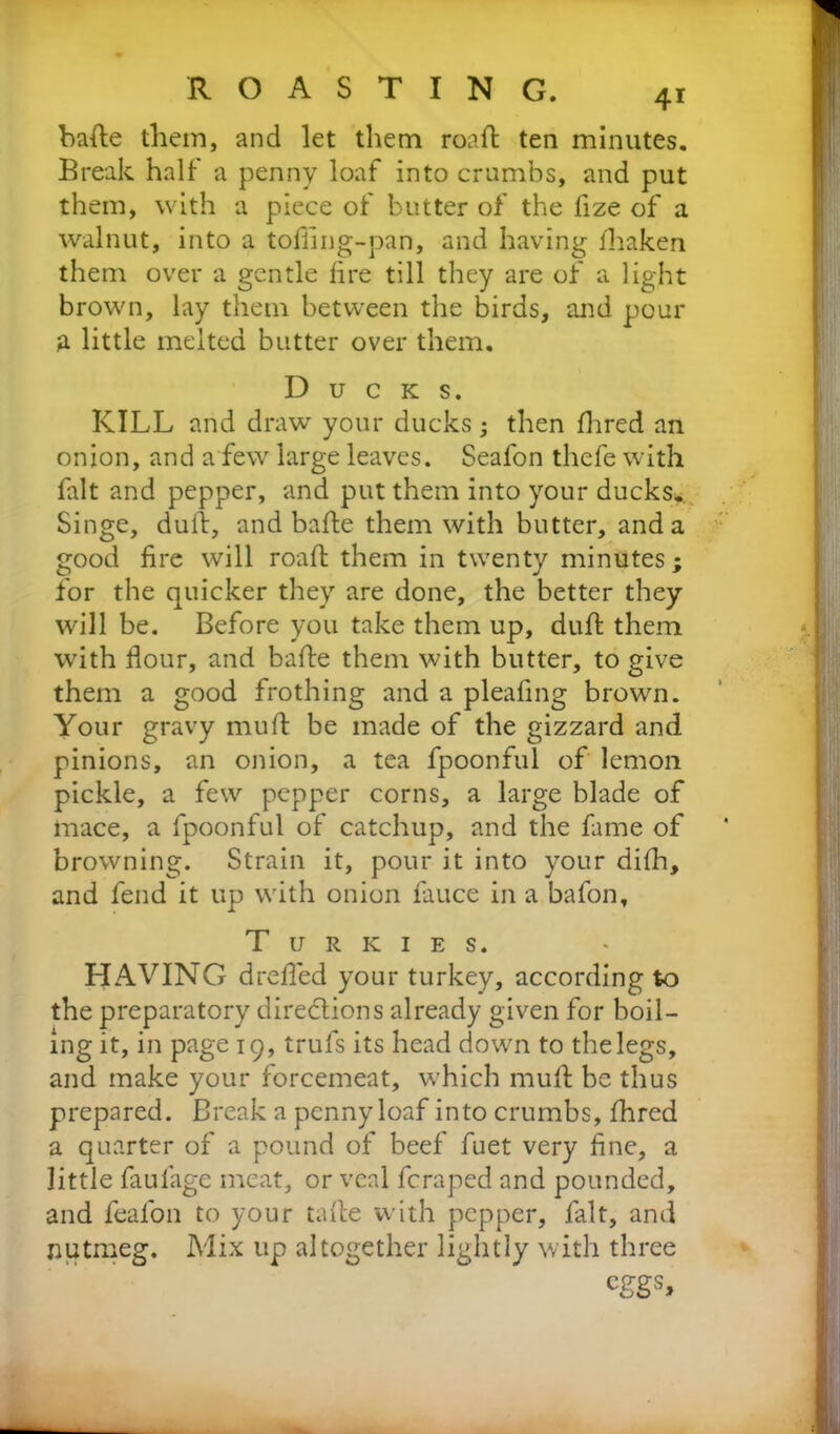 bade them, and let them roaft ten minutes. Break half a penny loaf into crumbs, and put them, with a piece of butter of the fize of a walnut, into a tofling-pan, and having lhaken them over a gentle lire till they are of a light brown, lay them between the birds, and pour a little melted butter over them. Ducks. KILL and draw your ducks; then Hired an onion, and a few large leaves. Seafon thefe with Lit and pepper, and put them into your ducks. Singe, dull, and bafte them with butter, and a good lire will roaft them in twenty minutes; for the quicker they are done, the better they will be. Before you take them up, dull them with flour, and bafle them with butter, to give them a good frothing and a pleafing brown. Your gravy mu ft be made of the gizzard and pinions, an onion, a tea fpoonful of lemon pickle, a few pepper corns, a large blade of mace, a fpoonful of catchup, and the fame of browning. Strain it, pour it into your difh, and fend it up with onion lauce in a bafon, T u R k 1 e s. HAVING drefled your turkey, according to the preparatory directions already given for boil- ing it, in page 19, trufs its head down to the legs, and make your forcemeat, w hich mult be thus prepared. Break a penny loaf into crumbs, fhred a quarter of a pound of beef fuet very fine, a little faulage meat, or veal fcraped and pounded, and feal'on to your tafte with pepper, fait, and nutmeg. Mix up altogether lightly with three CggS,