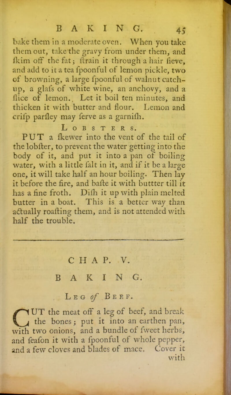 bake them in a moderate oven. When you take them out, take the gravy from under them, and lkim off the flit; drain it through a hair fievc, and add to it a tea fpoonful of lemon pickle, two of browning, a large fpoonful of walnut catch- up, a glals of white wine, an anchovy, and a llice of lemon.. Let it boil ten minutes, and thicken it with butter and flour. Lemon and crifp parfley may ferve as a garnifh. Lobsters. PUT a fkewer into the vent of the tail of the lobder, to prevent the water getting into the body of it, and put it into a pan of boiling water, with a little fait in it, and if it be a large one, it will take half an hour boiling. Then lay it before the fire, and bade it with buttter till it has a fine froth. Difh it up with plain melted butter in a boat. This is a better way than actually roading them, and is not attended with half the trouble. CHAP. V. BAKING. Leg of Beef. CUT the meat off a leg of beef, and break the bones; put it into an earthen pan, with two onions, and a bundle of fweet herbs, and feafon it with a fpoonful of whole pepper, and a few cloves and blades of mace. Cover it with