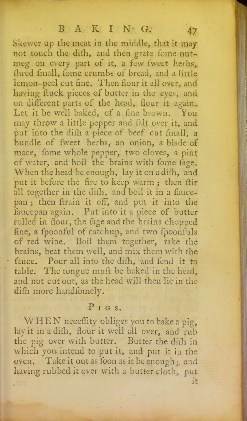 Skewer up the meat in the middle, that it may not touch the dilh, and then grate fotne nut- meg on every part of it, a few fweet herbs, Ihred fmall, fome crumbs of bread, and a little lemon-peel cut fine. Then flour it all over, and having ituck pieces of butter in the eyes, and on different parts of the head, flour it again. Let it be well baked, of a fine brown. You may throw a little pepper and fait over it, and put into the dith a piece of beef cut fmall, a bundle of fweet herbs, an onion, a blade of mace, fome whole pepper, two cloves, a pint of water, and boil the brains with fome fage. When the head be enough, lay it on a difh, and put it before the fire to keep warm ; then flir all together in the difh, and boil it in a fiiuce- pan ; then drain it off, and put it into the faucepan again. Put into it a piece of butter rolled in flour, the fage and the brains chopped fine, a fpoonful of catchup, and two fpoonfuls of red wine. Boil them together, take the brains, beat them well, and mix them with the • fiuce. Pour all into the difh, and fend it to table. The tongue muff be baked in the head, and not cut out, as the head will then lie in the difh more handfomely. Pigs. WHEN necefiity obliges you to bake a pig, lay it in a difh, flour it well all over, and rub the pig over with butter. Butter the difh in which you intend to put it, and put it in the oven. Take it out as foon as it be enough;, and having rubbed it over with a butter cloth, put it