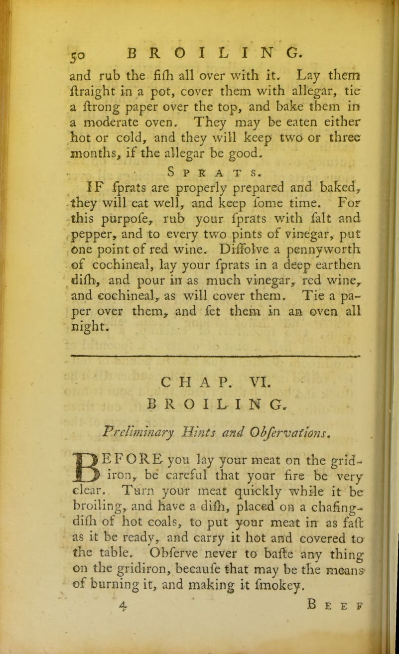 and rub the fifh all over with it. Lay them straight in a pot, cover them with allegar, tie a ftrong paper over the top, and bake them in a moderate oven. They may be eaten either hot or cold, and they will keep two or three months, if the allegar be good. Sprats. IF fprats are properly prepared and baked, they will eat well, and keep fome time. For this purpofe, rub your fprats with fait and pepper, and to every two pints of vinegar, put one point of red wine. Dilfolve a pennyworth of cochineal, lay your fprats in a deep earthen difh, and pour in as much vinegar, red wine, and cochineal, as will cover them. Tie a pa- per over them, and fet them in an oven all night. BEFORE you lay your meat on the grid- iron, be careful that your fire be very clear. Turn your meat quickly while it be broiling, and have a difh, placed on a chafing- difh of hot coals, to put your meat in as faff as it be ready, and carry it hot and covered to the table. Obferve never to bafle any thing on the gridiron, becaufe that may be the means of burning it, and making it fmokey. A CHAP. VI. BROILING. Preliminary Hints and Obfervations. Beef