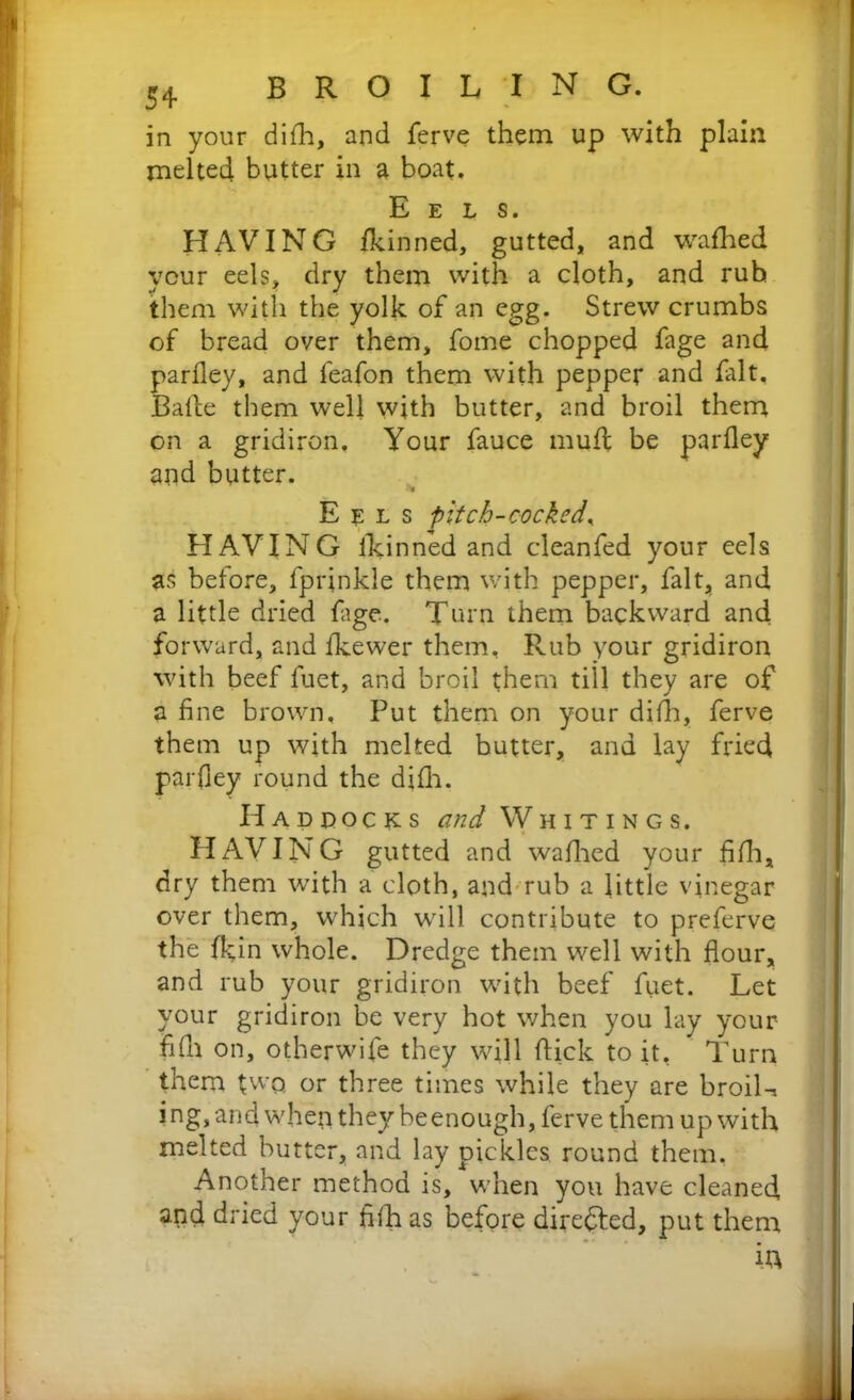 in your difh, and ferve them up with plain melted butter in a boat. Eels. HAVING fkinned, gutted, and wafhed your eels, dry them with a cloth, and rub them with the yolk of an egg. Strew crumbs of bread over them, fome chopped fage and parfley, and feafon them with pepper and fait, Balle them well with butter, and broil them on a gridiron. Your fauce muff be parfley and butter. •Ni Eels pitch-cocked, HAVING fkinned and cleanfed your eels as before, fprinkle them with pepper, fait, and a little dried fage. Turn them backward and forward, and fkewer them. Rub your gridiron with beef fuet, and broil them till they are of a fine brown. Put them on your difh, ferve them up with melted butter, and lay fried parfley round the difh. Haddocks and Whitings. HAVING gutted and wafhed your fifh, dry them with a cloth, and rub a little vinegar over them, which will contribute to preferve the fkfln whole. Dredge them well with flour, and rub your gridiron with beef fuet. Let your gridiron be very hot when you lay your- fifh on, otherwife they will flick to it, Turn them two, or three times while they are broiK ing,and when they beenough, ferve them up with melted butter, and lay pickles round them, Another method is, when you have cleaned and dried your fifh as before directed, put them ia