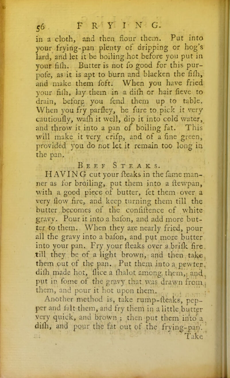 in a cloth, and then flour them. Put into your frying-pan plenty of dripping or hog’s lard, and let it be boiling hot before you put in your filk. Butter is not fo good for this pur- pole, as it is apt to burn and blacken the fifli, and make them foft. When you have fried your fill, lay them in a ailh or hair fieve to drain, before you fend them up to table. When you fry parfley, be fure to pick it very cautioufly, wafh it well, dip it into cold water, and throw it into a pan of boiling fat. This will make it very crifp, and of a fine green, provided you do not let it remain too long in the pan. Beef Steaks. If AVIN G cut your (teaks in the fame man- ner as for broiling, put them into a ftewpan, with a good piece of butter, let them over a very flow fire, and keep turning them till the butter becomes of tlie confidence of white gravy. Pour it into a bafon, and add more but- ter to them. When they are nearly fried, pour all the gravy into a bafon, and put more butter into your pan. Fry your fieaks over .a brilk fire, till they be of a light brown, and then take them out of the pan. Put them into a pewter, difh made hot, fiice a flialot among, them,; and put in fome of the gravy that was drawn from, them, and pour it hot upon them. Another method is, take rump-fteaks, pep- per and la It them, and fry them in a little butter very quick, and brown ; then put them into'a. difh, and pour the fat out of the frying-pan'. ' Take