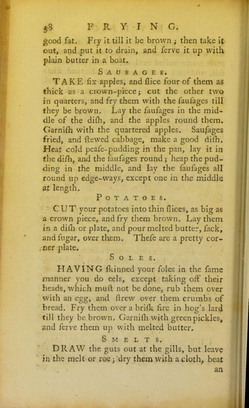 1 5S FRYING. good fat. Fry it till it be brown ; then take it out, and put it to drain, and ferve it up with plain butter in a boat. Sausages. TAKE fix apples, and flice four of them as thick as a crown-piece; cut the other two in quarters, and fry them with the faufages till they be brown. Lay the faufages in the mid- dle of the difh, and the apples round them. Garnilh with the quartered apples. Saufages fried, and ftewed cabbage, make a good difh. Heat cold peafe-pudding in the pan, lay it in the difti, and the faufages round ; heap the pud- ding in the middle, and lay the faufages all round up edge-ways, except one in the middle at length. Potatoes. CUT your potatoes into thin fliees, as big as a crown piece, and fry them brown. Lay them in a difh or plate, and pour melted butter, fack, and fugar, over them. Thefe are a pretty cor- ner plate. Soles. HAVING Ikinned your foies in the fame manner you do eels, except taking off their heads, which muft not be done, rub them over with an egg, and ftrew over them crumbs of bread. Fry them over a brilk fire in hog’s lard till they be brown. Garnifh with green pickles, and ferve them up with melted butter. Smelts, DRAW the guts out at the gills, but leave in the melt or roe; dry them with a cloth, beat / an i