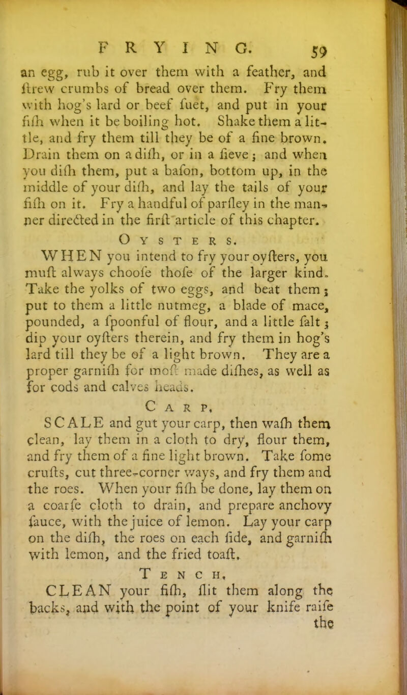 an egg, rub it over them with a feather, and ilrew crumbs of bread over them. Fry them with hog’s lard or beef fuet, and put in your fifh when it be boiling hot. Shake them a lit- tle, and fry them till they be of a fine brown. Drain them on adilh, or in a fieve and when you difh them, put a bafon, bottom up, in the middle of your difh, and lay the tails of your fifh on it. Fry a handful of parfley in the man-, ner directed in the firft article of this chapter. Oysters. WHEN you intend to fry youroyfters, you mufl always choofe thofe of the larger kind. Take the yolks of two eggs, and beat them 5 put to them a little nutmeg, a blade of mace, pounded, a fpoonful of flour, and a little fait 5 dip your oyfters therein, and fry them in hog’s lard till they be of a light brown. They are a proper garnifh for moft made difhes, as well as for cods and calves heads. Carp, SCALE and gut your carp, then wafh them clean, lay them in a cloth to dry, flour them, and fry them of a fine light brown. Take fome crufts, cut three-corner ways, and fry them and the roes. When your fifh be done, lay them on a coarfe cloth to drain, and prepare anchovy fiauce, with the juice of lemon. Lay your carp on the difh, the roes on each fide, and garnifh with lemon, and the fried toaft. Tench, CLEAN your fifh, flit them along the backs, and with the point of your knife raife the