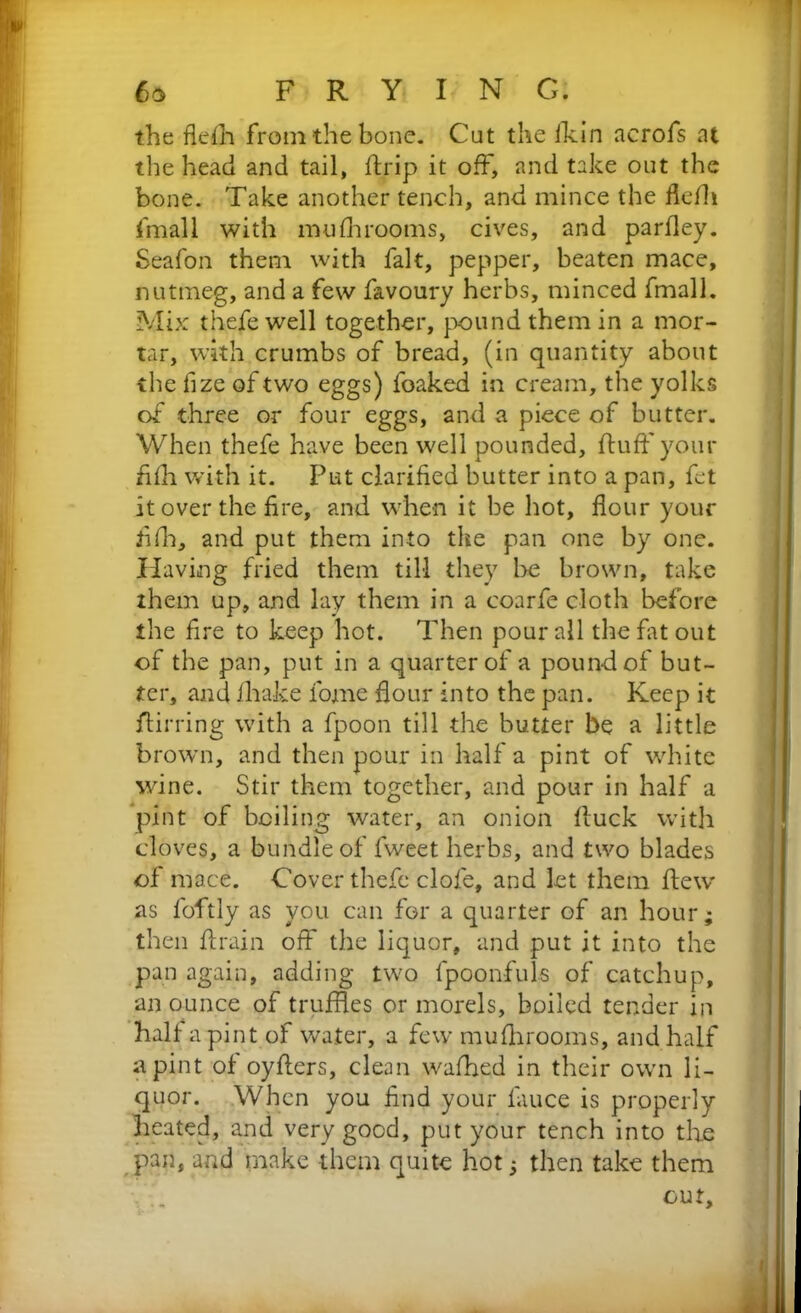 the flefh from the bone. Cut the fkin acrofs at the head and tail, ftrip it off, and take out the bone. Take another tench, and mince the flefh fmall with mufhrooms, cives, and parfley. Seafon them with fait, pepper, beaten mace, nutmeg, and a few favoury herbs, minced fmall. Mix thefewell together, pound them in a mor- tar, with crumbs of bread, (in quantity about the fize of two eggs) foaked in cream, the yolks of three or four eggs, and a piece of butter. When thefe have been well pounded, fluff your fifh with it. Put clarified butter into a pan, fet it over the fire, and when it be hot, flour your tiff, and put them into the pan one by one. Having fried them till they be brown, take them up, and lay them in a coarfe cloth before the fire to keep hot. Then pour all the fat out of the pan, put in a quarter of a pound of but- ter, and fhake fojne dour into the pan. Keep it flirting with a fpoon till the butter be a little brown, and then pour in half a pint of white wine. Stir them together, and pour in half a pint of boiling water, an onion fluck with cloves, a bundle of lweet herbs, and two blades of mace. Cover thefe dole, and let them flew as foftly as you can for a quarter of an hour; then drain off the liquor, and put it into the pan again, adding two fpoonfuls of catchup, an ounce of truffles or morels, boiled tender in half a pint of water, a few mufhrooms, and half a pint of oyflers, clean wafhed in their own li- quor. When you find your fauce is properly heated, and very good, put your tench into the pan, and make them quite hot; then take them cur.