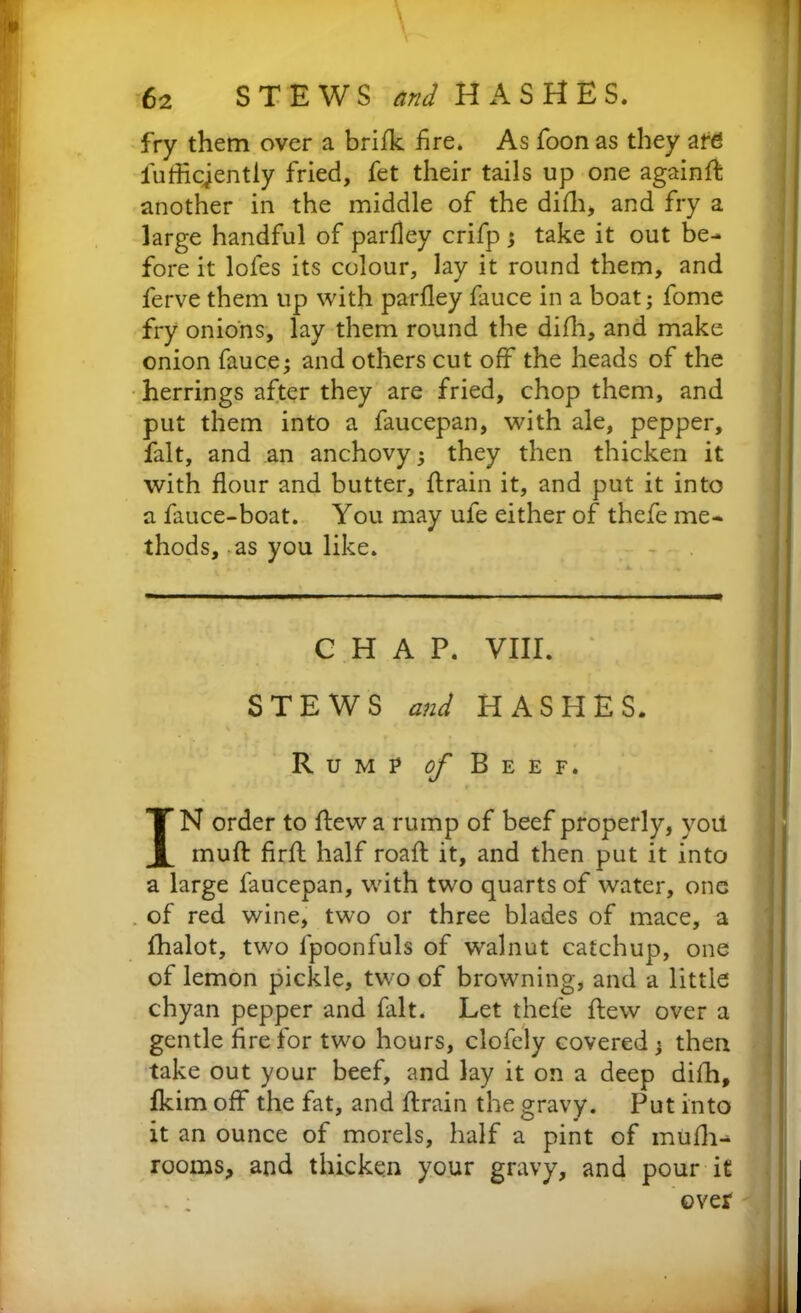 fry them over a brifk fire. As foon as they are iufficjently fried, fet their tails up one againft another in the middle of the difh, and fry a large handful of parfley crifp ; take it out be- fore it lofes its colour, lay it round them, and ferve them up with parfley fauce in a boat; fome fry onions, lay them round the difh, and make onion fauce; and others cut off the heads of the herrings after they are fried, chop them, and put them into a faucepan, with ale, pepper, fait, and an anchovy; they then thicken it with flour and butter, ftrain it, and put it into a fauce-boat. You may ule either of thefe me- thods, as you like. CHAP. VIII. STEWS and HASHES. Rump of Beef. f * • * - IN order to flew a rump of beef properly, yoil muft firft half roaft it, and then put it into a large faucepan, with two quarts of water, one of red wine, two or three blades of mace, a lhalot, two lpoonfuls of walnut catchup, one of lemon pickle, two of browning, and a little chyan pepper and fait. Let thefe flew over a gentle fire for two hours, clofely covered; then take out your beef, and lay it on a deep difh, fldm off the fat, and flrain the gravy. Put into it an ounce of morels, half a pint of mufli- rooms, and thicken your gravy, and pour it . ; over