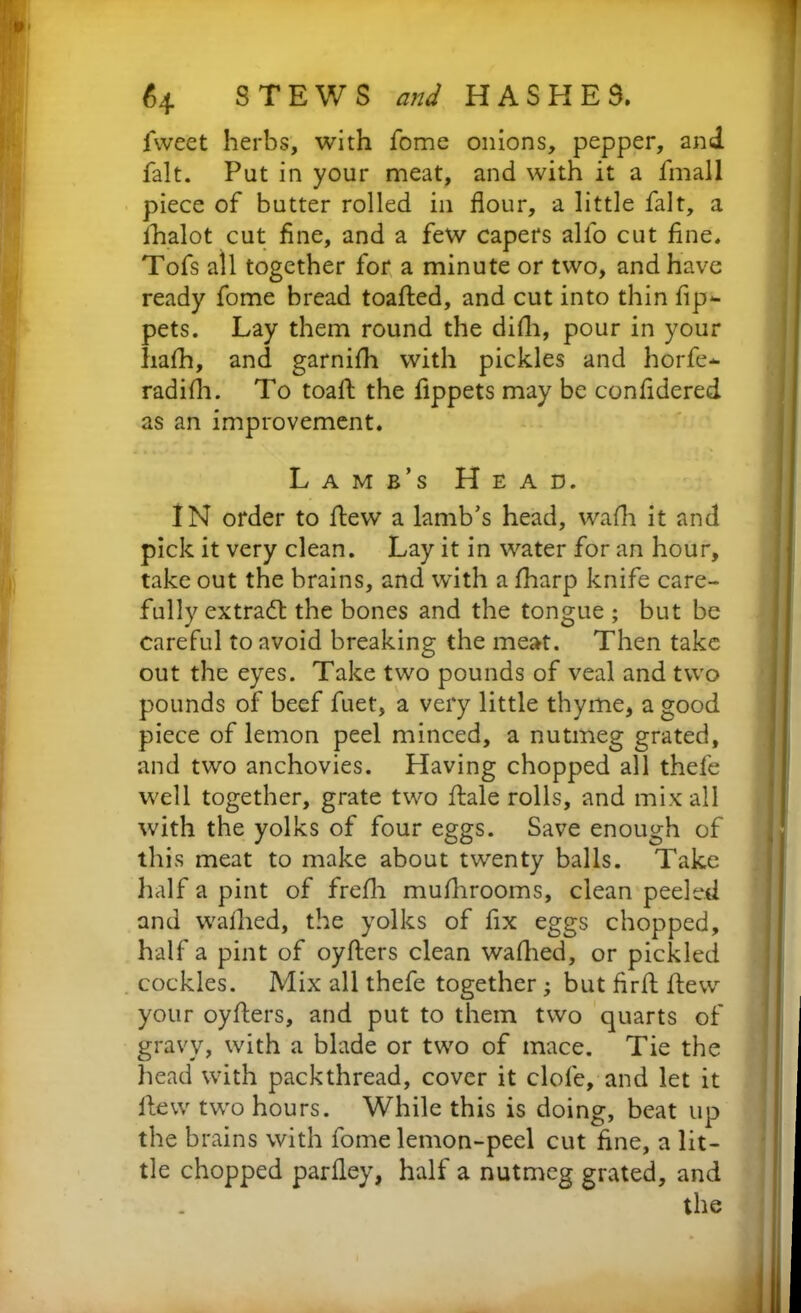 fweet herbs, with fome onions, pepper, and fait. Put in your meat, and with it a fmall piece of butter rolled in flour, a little fait, a lhalot cut fine, and a few capers alio cut fine. Tofs all together for a minute or two, and have ready fome bread toafted, and cut into thin fip*- pets. Lay them round the dilli, pour in your liafh, and garnilh with pickles and horfe- radilh. To toaft the fippets may be confidered as an improvement. Lam b’s Head. IN order to flew a lamb’s head, wafh it and pick it very clean. Lay it in water for an hour, take out the brains, and with a fharp knife care- fully extract the bones and the tongue ; but be careful to avoid breaking the meat. Then take out the eyes. Take two pounds of veal and two pounds of beef fuet, a very little thyme, a good piece of lemon peel minced, a nutmeg grated, and two anchovies. Having chopped all thefe well together, grate two ftale rolls, and mix all with the yolks of four eggs. Save enough of this meat to make about twenty balls. Take half a pint of frefh mulhrooms, clean peeled and walked, the yolks of fix eggs chopped, half a pint of oyfters clean walked, or pickled cockles. Mix all thefe together; but firft flew your oyfters, and put to them two quarts of gravy, with a blade or two of mace. Tie the head with packthread, cover it clofe, and let it llew two hours. While this is doing, beat up the brains with fome lemon-peel cut fine, a lit- tle chopped parfley, half a nutmeg grated, and the