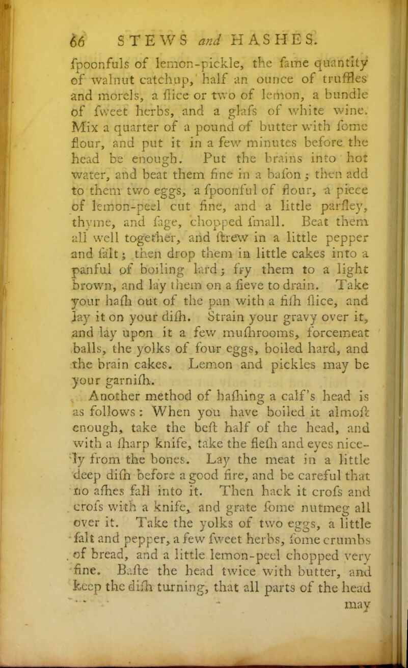 fpoonfuls of lemon-pickle, the fame quantity of walnut catchup, half an ounce of truffles and morels, a flice or two of lemon, a bundle of fweet herbs, and a glafs of white wine. Mix a quarter of a pound of butter with forne flour, and put it in a few minutes before the head be enough. Put the brains into hot water, and beat them fine in a baton ; then add to them two eggs, a fpoonful of flour, a piece of lemon-peel cut fine, and a little parfley, thyme, and fage, chopped lmall. Beat them all well together, and threw in a little pepper and fait; then drop them in little cakes into a panful pf boiling lard; fry them to a light brown, and lay them on a fleve to drain. Take your hafli out of the pan with a fiih flice, and lay it on your difh. Strain your gravy over it, and lay upon it a few mufhrooms, forcemeat balls, the yolks of four eggs, boiled hard, and the brain cakes. Lemon and pickles may be your garnifh. Another method of hafhing a calf’s head is as follows : When you have boiled it almoft enough, take the befl: half of the head, and with a fharp knife, take the flelli and eyes nice- ly from the bones. Lay the meat in a little deep difh before a good fire, and be careful that no afhes fall into it. Then hack it crofs and crofs with a knife,, and grate fome nutmeg all over it. Take the yolks of two eggs, a little fait and pepper, a few fweet herbs, iome crumbs . of bread, and a little lemon-peel chopped very fine. Bade the head twice with butter, and keep the difh turning, that all parts of the head may <