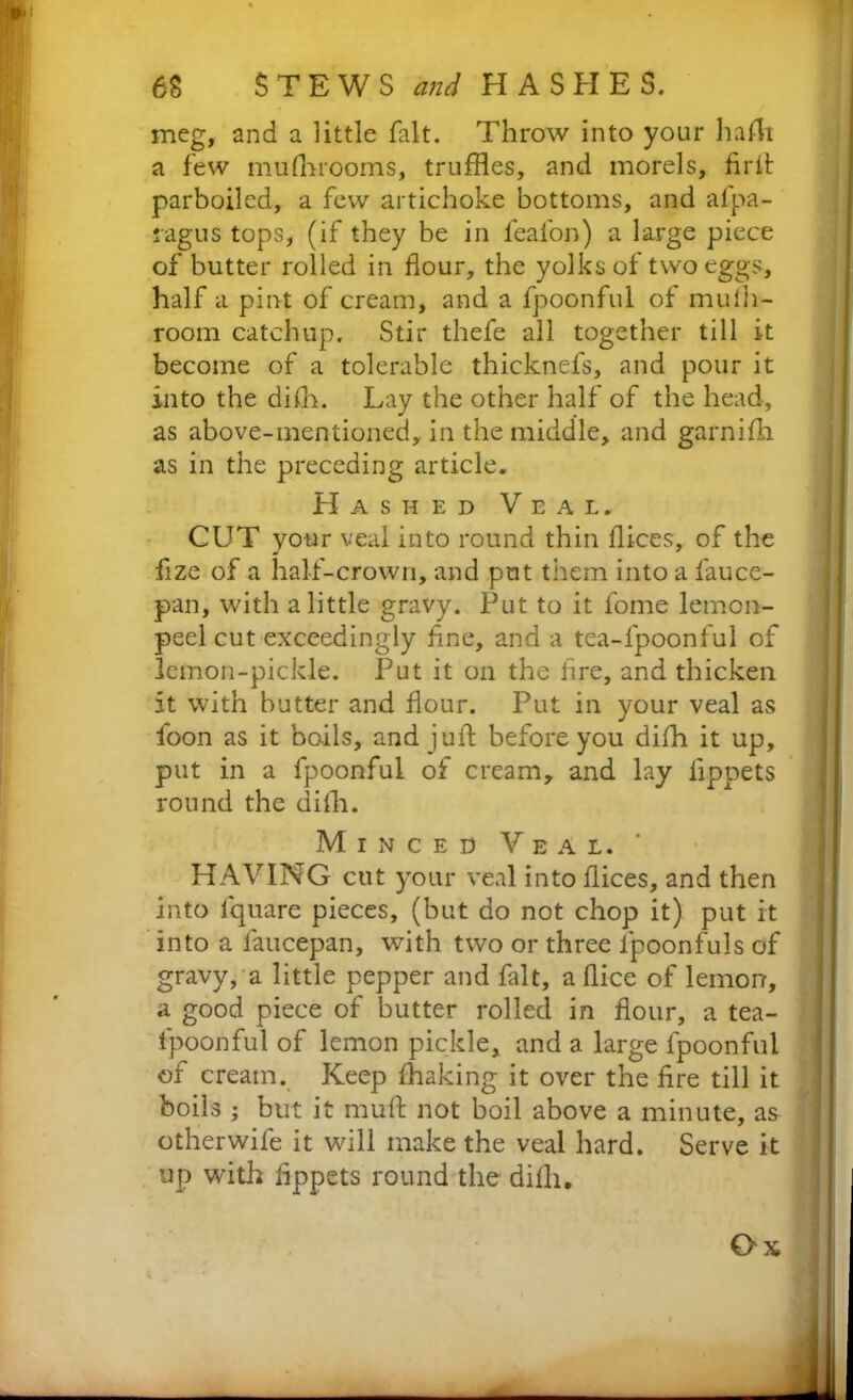 68 STEWS and HASHES. meg, and a little fait. Throw into your hafh a few mufhrooms, truffles, and morels, firit parboiled, a few artichoke bottoms, and afpa- ragus tops, (if they be in feafon) a large piece of butter rolled in flour, the yolks of two eggs, half a pint of cream, and a fpoonful of mulh- room catchup. Stir thefe all together till it become of a tolerable thicknefs, and pour it into the difh. Lay the other half of the head, as above-mentioned, in the middle, and garnifti as in the preceding article. Hashed Veal. CUT your veal into round thin flices, of the fize of a half-crown, and put them into a fauce- pan, with a little gravy. Put to it lome lemon- peel cut exceedingly flne, and a tea-fpoonful of lemon-pickle. Put it on the lire, and thicken it with butter and flour. Put in your veal as foon as it boils, and juft before you difh it up, put in a fpoonful of cream, and lay lippets round the dilh. Minced Veal. HAVING cut your veal into flices, and then into lquare pieces, (but do not chop it) put it into a faucepan, with two or three lpoonfuls of gravy, a little pepper and fait, a flice of lemon, a good piece of butter rolled in flour, a tea- fpoonful of lemon pickle, and a large fpoonful of cream. Keep fhaking it over the Are till it boils ; but it muft not boil above a minute, as otherwife it will make the veal hard. Serve it up with ftppets round the dilh. Ox ' 4 —