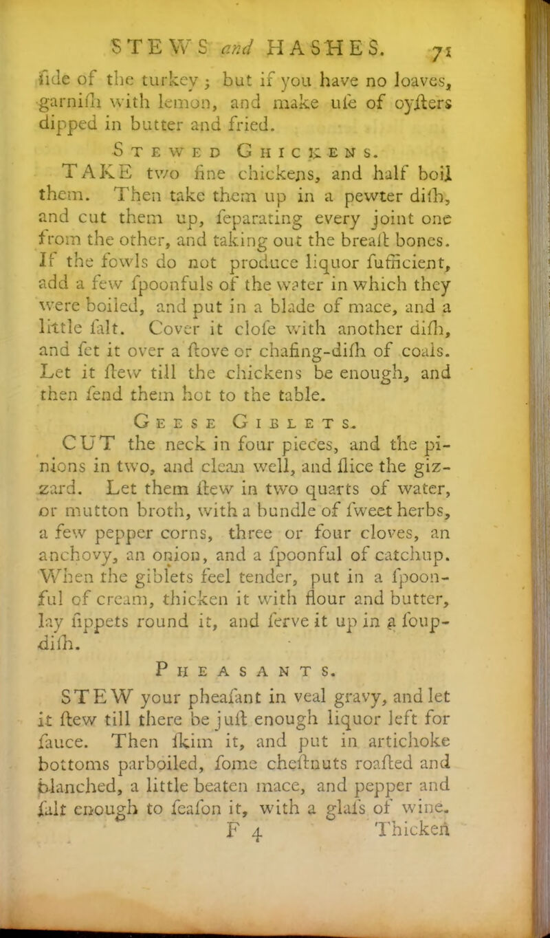 fide of the turkey 3 but if you have no loaves, garni ill with lemon, and make ui'e of 03'ifers dipped in butter and fried. Stewed G h i c il e n s. TAKE two fine chickens, and half boil them. Then take them up in a pewter dilh, and cut them up, Separating every joint one from the other, and taking out the bread bones. If the fowls do not produce liquor futneient, add a few fpoonfuls of the water in which they were boiled, and put in a blade of mace, and a little lalt. Cover it clofe with another difh, and fet it over a dove or chafing-difh of coais. Let it flew till the chickens be enough, and then fend them hot to the table. Geese Giblets. CUT the neck in four pieces, and the pi- nions in two, and clean well, and flice the giz- zard. Let them flew in two quarts of water, or mutton broth, with a bundle of fweet herbs, a few pepper corns, three or four cloves, an anchovy, an onion, and a fpoonful of catchup. When the giblets feel tender, put in a fpoon- ful of cream, thicken it with flour and butter, lay tippets round it, and ferve it up in g foup- difh. Pheasants. STEW your pheafant in veal gravy, and let it flew till there be juft enough liquor left for fauce. Then fkim it, and put in artichoke bottoms parboiled, fome chednuts roafled and blanched, a little beaten mace, and pepper and fait enough to feafon it, with a glafs of wine. F 4 Thicken