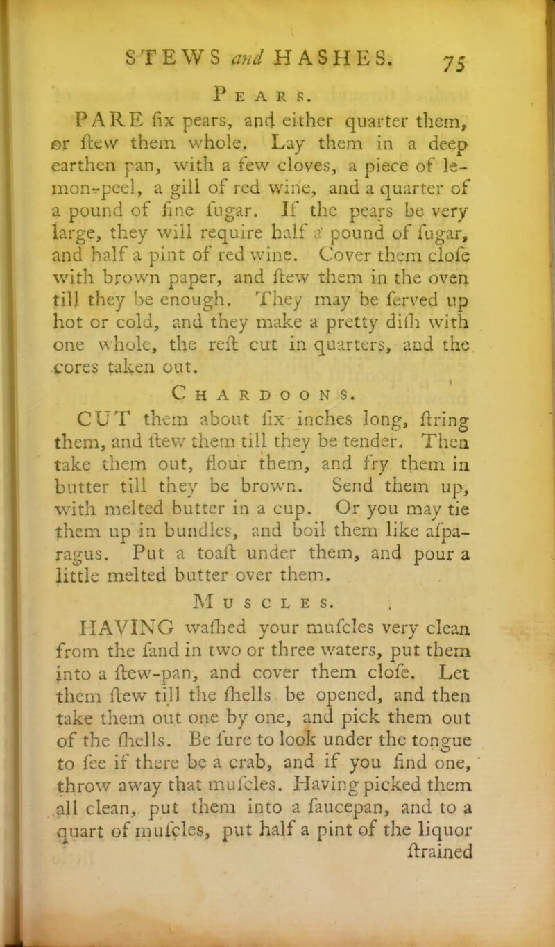 1. STEWS and HASHES. 75 P E A R S. PARE fix pears, and either quarter them, or flew them whole. Lay them in a deep earthen pan, with a few cloves, a piece of le- mon-peel, a gill of red wine, and a quarter of a pound of fine fugar. If the pears be very large, they will require half a' pound of fugar, and half a pint of red wine. Cover them clofe with brown paper, and flew them in the oven till they be enough. They may be ferved up hot or cold, and they make a pretty difh with one whole, the reft cut in quarters, and the cores taken out. Chardoons. CUT them about fix inches long, firing them, and ftew them till they be tender. Then take them out, Hour them, and fry them in butter till they be brown. Send them up, with melted butter in a cup. Or you may tie them, up in bundles, and boil them like afpa- ragus. Put a toaft under them, and pour a little melted butter over them. Muscles. HAVING walked your mufclcs very clean from the fand in two or three waters, put them into a flew-pan, and cover them clofe. Let them ftew till the fhells be opened, and then take them out one by one, and pick them out of the fhells. Be lure to look under the tongue to fee if there be a crab, and if you find one, throw away that mufcles. Having picked them all clean, put them into a faucepan, and to a quart of mufcles, put half a pint of the liquor ftrained