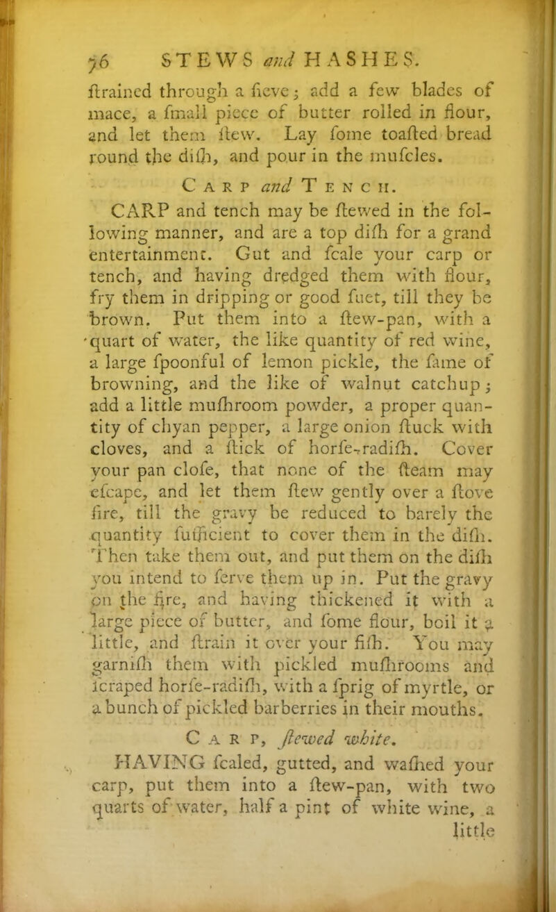 H rained through a ficve; add a few blades of mace, a fmall piece of butter roiled in dour, and let them Hew. Lay fome toafled bread round the dilh, and pour in the mufcles. Carp and T e n c ir. CARP and tench may be Hewed in the fol- lowing manner, and are a top difh for a grand entertainment. Gut and fcale your carp or tench, and having dredged them with flour, fry them in dripping or good fuet, till they be brown. Put them into a flew-pan, with a 'quart of water, the like quantity of red wine, a large fpoonful of lemon pickle, the fame of browning, and the like of walnut catchup; add a little mufhroom powder, a proper quan- tity of chyan pepper, a large onion duck with cloves, and a Hick of horfe-rradifh. Cover your pan clofe, that none of the fleam may efcape, and let them Hew gently over a Hove fire, till the gravy be reduced to barely the quantity futfleieht to cover them in the difh. Then take them out, and put them on the difli you intend to ferve them up in. Put the gravy bn the i^re, and having thickened it with a large piece of butter, and fome flour, boil it g little, and Hrain it over your filh. You may garmfli them with pickled mullirooms and feraped horfe-radifh, with a fprig of myrtle, or a bunch of pickled barberries in their mouths. Carp, Jlewed white. HAVING fcaled, gutted, and waflied your carp, put them into a Hew-pan, with two quarts of water, half a pint of white wine, a little