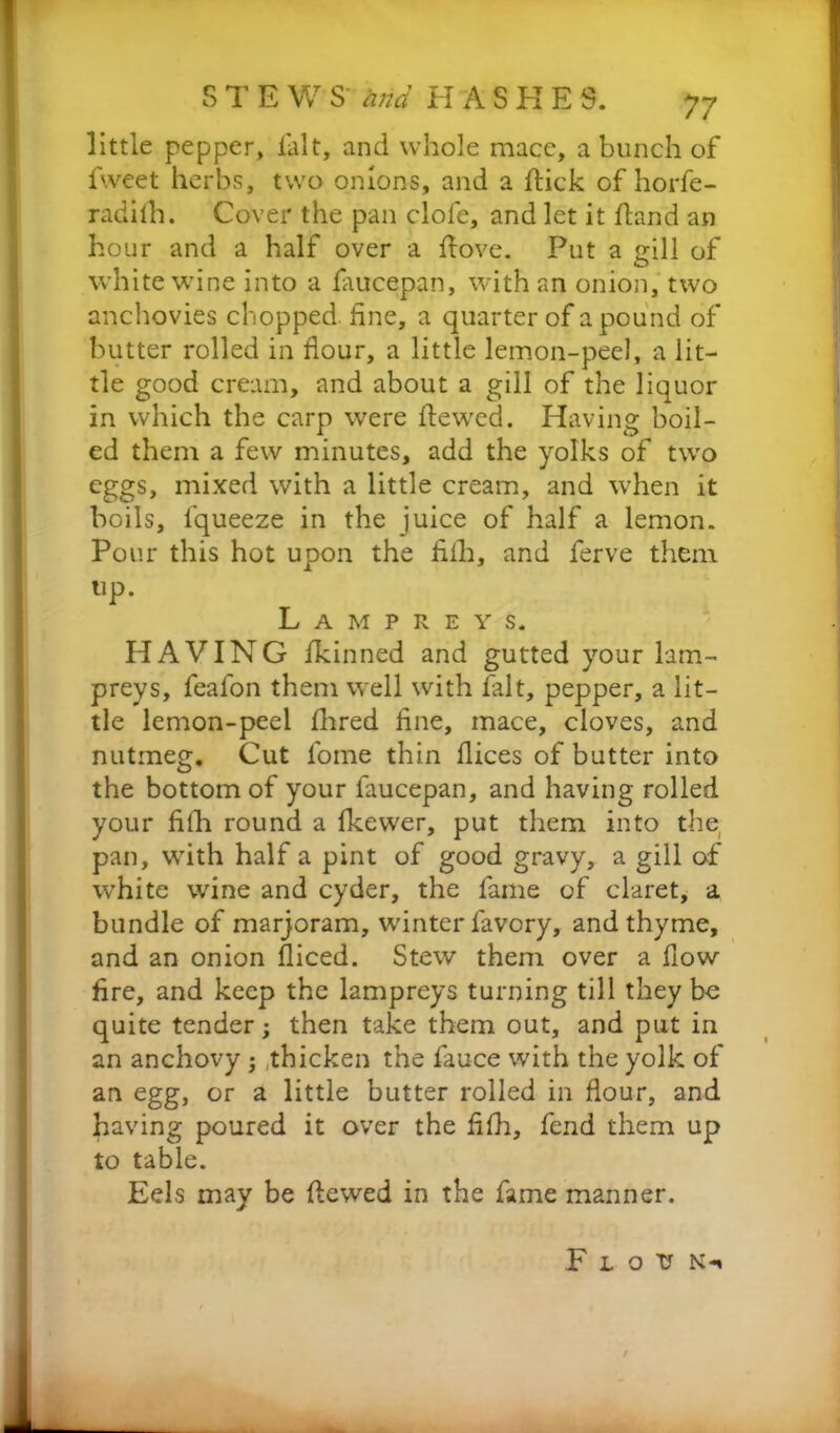 S T E W S' and HASHES. y7 little pepper, fait, and whole mace, a bunch of fweet herbs, two onions, and a flick of horfe- radiih. Cover the pan clofe, and let it ftand an hour and a half over a ftove. Put a gill of white wine into a fiucepan, with an onion, two anchovies chopped, fine, a quarter of a pound of butter rolled in flour, a little lemon-peel, a lit- tle good cream, and about a gill of the liquor in which the carp were flewed. Having boil- ed them a few minutes, add the yolks of two eggs, mixed with a little cream, and when it boils, fqueeze in the juice of half a lemon. Pour this hot upon the fiih, and ferve them tip. Lampreys. HAVING fkinned and gutted your lam- preys, feafon them well with fait, pepper, a lit- tle lemon-peel fhred fine, mace, cloves, and nutmeg. Cut fome thin flices of butter into the bottom of your faucepan, and having rolled your filh round a fkewer, put them into the pan, with half a pint of good gravy, a gill of white wine and cyder, the fame of claret, a bundle of marjoram, winter favory, and thyme, and an onion diced. Stew them over a flow fire, and keep the lampreys turning till they be quite tender; then take them out, and put in an anchovy ; thicken the fauce with the yolk of an egg, or a little butter rolled in flour, and having poured it over the fifh, fend them up to table. Eels may be flewed in the fame manner. F l o v N-*