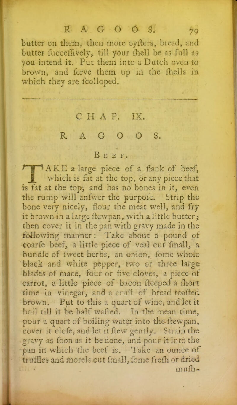 butter cn them, then more oyders, bread, and butter iuccdfively, till your lhell be as full as you intend it. Put them into a Dutch oven to brown, and lerve them up in the lhells in which they are fcclloped. AKE a large piece of a dank of beef, which is fat at the top, or any piece that is fat at the top, and has no bones in it, even the rump will anfwer the purpofe. Strip the bone very nicely, flour the meat well, and fry it brown in a large dewpan, with a little butter; then cover it in the pan with gravy made in the following manner: Take about a pound of coarfe beef, a little piece of veal cut fmall, a bundle of fweet herbs, an onion, fome whole black and white pepper, two or three large blades of mace, four or five cloves, a piece of carrot, a little piece of bacon deeped a fliort time in vinegar, and a crud of bread toaded brown. Put to this a quart of wine, and let it boil till it be half waded. In the mean time, pour a quart of boiling water into the-dewpan, cover it clofe, and let it dew gently. Strain the gravy as foon as it be done, and pour it into the pan in which the beef is. Take an ounce of trufiies and morels cut fmall, fome fredi or dried CHAP. IX. R A G O O S. Beef. m u (li -