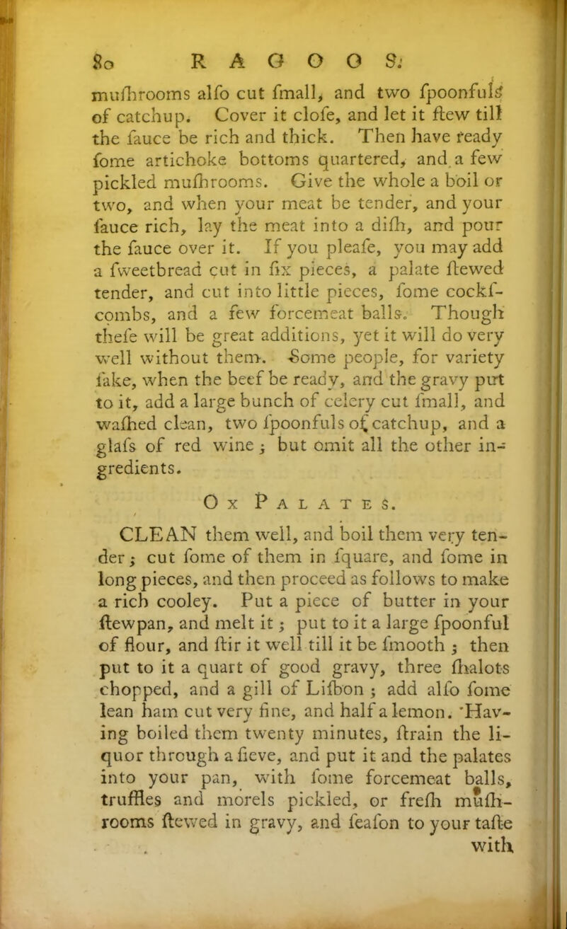 mushrooms alfo cut fmall, and two fpoonfuH of catchup. Cover it clofe, and let it flew tilt the fauce be rich and thick. Then have ready fome artichoke bottoms quartered, and a few pickled mufhrooms. Give the whole a boil or two, and when your meat be tender, and your fauce rich, lay the meat into a difh, and pour the fauce over it. If you pleafe, you may add a fweetbread cut in fix pieces, a palate flewed tender, and cut into little pieces, fome cockf- combs, and a few forcemeat balls. Though thefe will be great additions, yet it will do very well without them. -Some people, for variety fake, when the beef be ready, and the gravy put to it, add a large bunch of celery cut fmall, and wafhed clean, two fpoonfuls of catchup, and a glafs of red wine ; but omit all the other in- gredients. Ox Palates. CLEAN them well, and boil them very ten- der; cut fome of them in fquare, and fome in long pieces, and then proceed as follows to make a rich cooley. Put a piece of butter in your flewpan, and melt it; put to it a large fpoonful of flour, and flir it well till it be fmooth ; then put to it a quart of good gravy, three fhalots chopped, and a gill of Lifbon ; add alfo fome lean ham cut very fine, and half a lemon. 'Hav- ing boiled them twenty minutes, flrain the li- quor through a fieve, and put it and the palates into your pan, with fome forcemeat balls, truffles and morels pickled, or frefh mufh- rooms flewed in gravy, and feafon to your tafle with