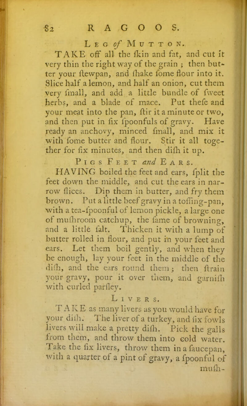 Leg of M u t t o n. TAKE off all the fkin and fat, and cut It very thin the right way of the grain ; then but- ter your ftewpan, and fliake fome flour into it. Slice half a lemon, and half an onion, cut them very linall, and add a little bundle of fweet herbs, and a blade of mace. Put thefe and your meat into the pan, ftir it a minute or two, and then put in fix fpoonfuls of gravy. Have ready an anchovy, minced fmall, and mix it with fome butter and flour. Stir it all toge- ther for flx minutes, and then diih it up. Pigs Feet and Ears. HAVING boiled the feet and ears, fplit the feet down the middle, and cut the ears in nar- row flices. Dip them in butter, and fry them brown. Put a little beef gravy in a tofling-pan, with a tea-ipoonful of lemon pickle, a large one of muihroom catchup, the fame of browning, and a little fait. Thicken it with a lump of butter rolled in flour, and put in your feet and ears. Let them boil gently, and when they be enough, lay your feet in the middle of the difh, and the ears round them; then ftrain your gravy, pour it over them, and garnifli with curled parfley. Livers. T A K E as many livers as you would have for your diih. The liver of a turkey, and fix fowls livers will make a pretty diih. Pick the galls from them, and throw them into cold water. Take the fix livers, throw them inafaucepan, with a quarter of a pint of gravy, a fpoonful of inuih-