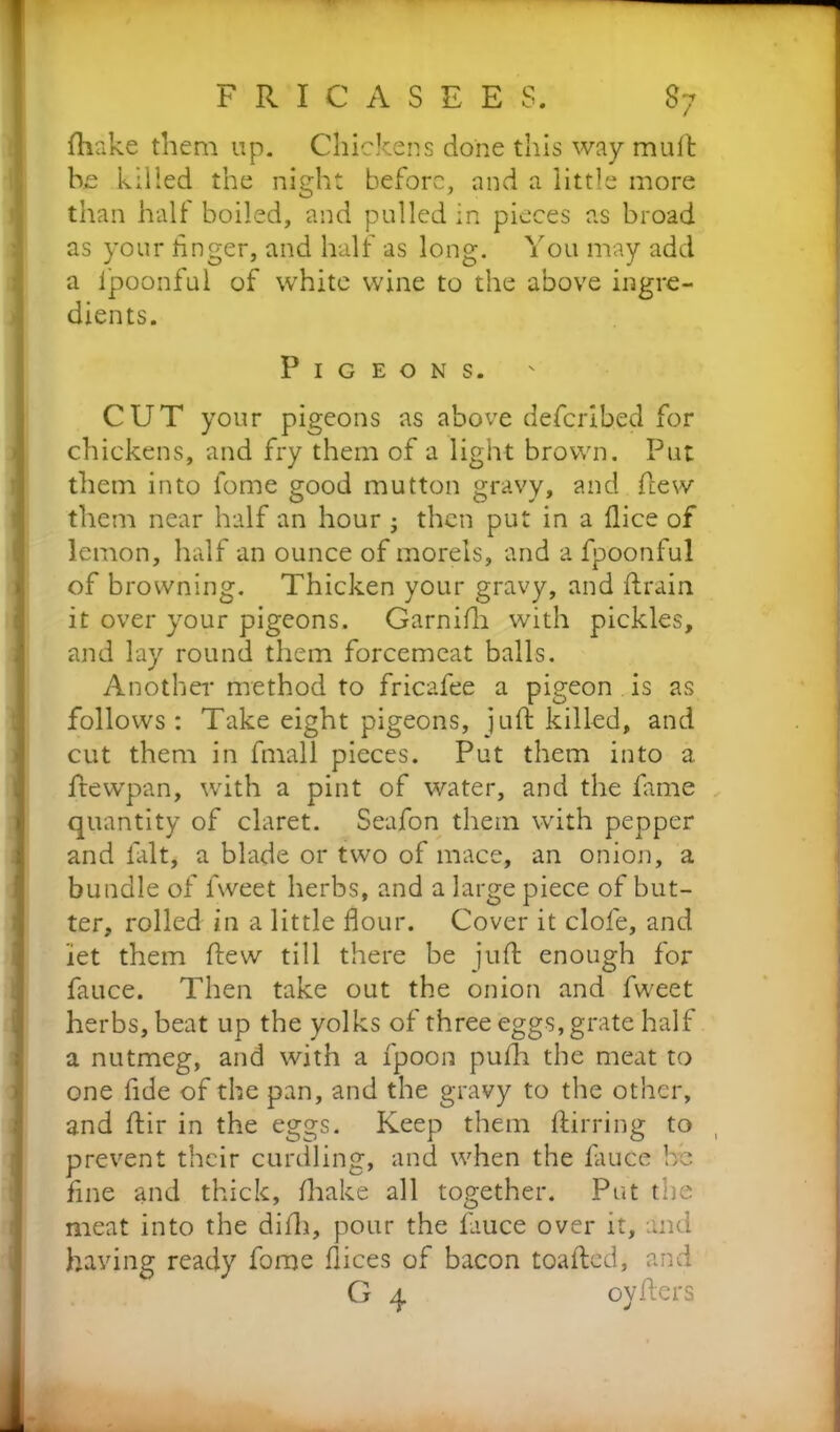 {hake them up. Chickens done this way mult he killed the night before, and a little more than half boiled, and pulled in pieces as broad as your finger, and half as long. You may add a lpoonful of white wine to the above ingre- dients. Pigeons. CUT your pigeons as above deferibed for chickens, and fry them of a light brown. Put them into fome good mutton gravy, and flew them near half an hour ; then put in a dice of lemon, half an ounce of morels, and a fpoonful of browning. Thicken your gravy, and drain it over your pigeons. Garnifh with pickles, and lay round them forcemeat balls. Another method to fricafee a pigeon is as follows : Take eight pigeons, juft killed, and cut them in fmall pieces. Put them into a ftewpan, with a pint of water, and the fame quantity of claret. Seafon them with pepper and fait, a blade or two of mace, an onion, a bundle of fweet herbs, and a large piece of but- ter, rolled in a little flour. Cover it dole, and let them ftew till there be juft enough for fauce. Then take out the onion and fweet herbs, beat up the yolks of three eggs, grate half a nutmeg, and with a fpoon pufh the meat to one fide of the pan, and the gravy to the other, and ftir in the eggs. Keep them ftirring to ( prevent their curdling, and when the fauce be fine and thick, (hake all together. Put the meat into the difti, pour the fauce over it, and having ready fome dices of bacon toafted, and G 4 oyfters