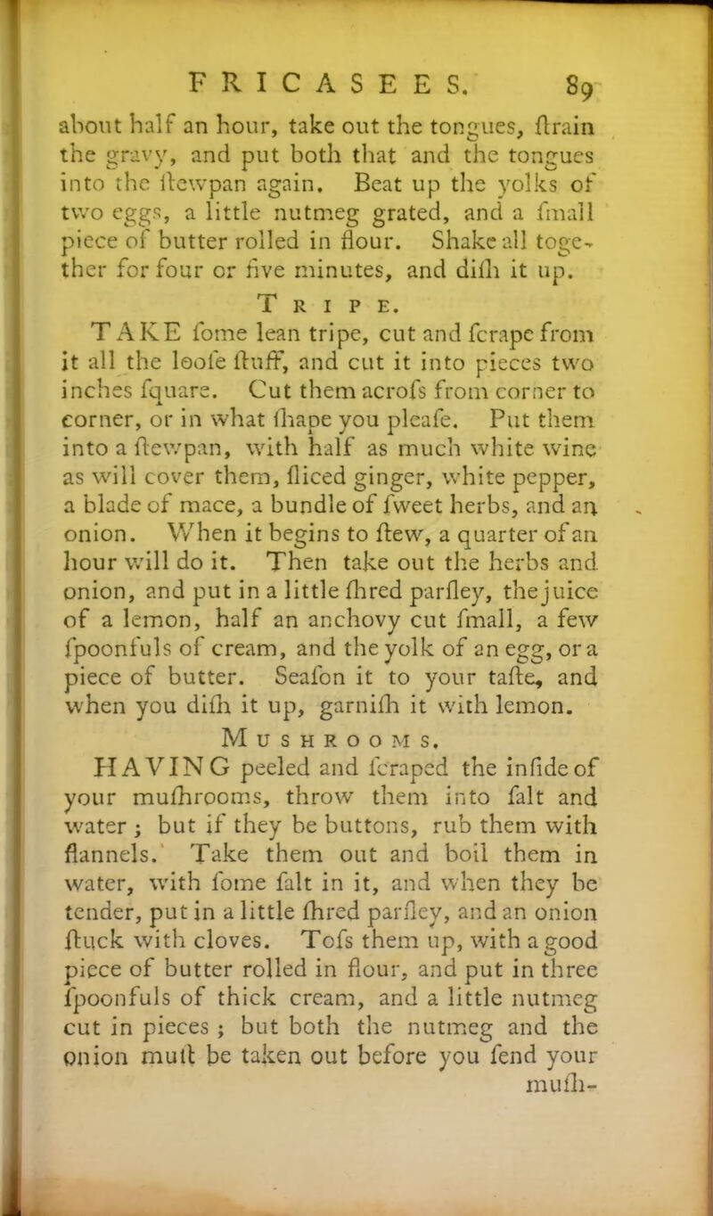 F R I C A S E E S. 89; about half an hour, take out the tongues, flrain the gravy, and put both that and the tongues into the Aewpan again. Beat up the yolks of two eggs, a little nutmeg grated, and a fmall piece of butter rolled in flour. Shake all toge- ther for four or five minutes, and dilli it up. r-pi 1 RIPE. TAKE fome lean tripe, cut and ferape from it all the loofe fluff, and cut it into pieces two inches fquare. Cut them acrofs from corner to corner, or in what fhape you pleafe. Put them into a ftewpan, with half as much white wine as will cover them, diced ginger, white pepper, a blade of mace, a bundle of fweet herbs, and an onion. When it begins to flew, a quarter of an hour will do it. Then take out the herbs and onion, and put in a little (bred parfley, the juice of a lemon, half an anchovy cut fmall, a few fpoonfuls of cream, and the yolk of an egg, ora piece of butter. Seafon it to your tafte, and when you difh it up, garnifh it with lemon. Mushrooms, HAVIN G peeled and feraped the infideof your mufhrooms, throw them into fait and water ; but if they be buttons, rub them with flannels. Take them out and boil them in water, with fome fait in it, and when they be tender, put in a little jfhred parfley, and an onion fluck with cloves. Tofs them up, with a good piece of butter rolled in flour, and put in three fpoonfuls of thick cream, and a little nutmeg cut in pieces ; but both the nutmeg and the onion mull be taken out before you fend your mu fli-