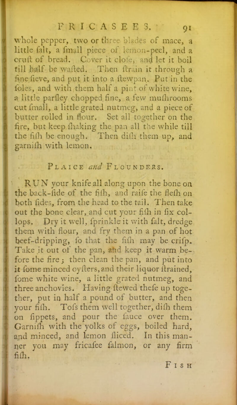 whole pepper, two or three blades of mace, a little fait, a fmull piece of lemon-peel, and a crutl of bread. Cover it clofe, and let it boil till half be waded. Then drain it through a finelieve, and put it into a dewpan. Put in the l'oles, and with them half a pint of white wine, a little parfley chopped fine, a few mufhrooms cutfmall, a little grated nutmeg, and a piece of butter rolled in dour. Set all together on the fire, but keep fluking the pan all the while till the fifh be enough. Then diih them up, and garnifh with lemon. Plaice and Flounders. RUN your knife all along upon the bone on the back-fide of the fifh, and raife the flefh on both fides, from the head to the tail. Then take out the bone clear, and cut your fifh in fix col- lops, Dry it well, fprinkloit with fait, dredge them with flour, and fry them in a pan of hot beef-dripping, fo that the fifh may be crifp. Take it out of the pan, ahd keep it warm be- fore the fire ; then clean the pan, and put into it fome minced cyders, and their liquor drained, fome white wine, a little grated nutmeg, and three anchovies. Having ftewed thefe up toge- ther, put in half a pound of butter, and then your fifh. Tofs them well together, difh them on fippets, and pour the fiuce over them. Garnifh with the yolks of eggs, boiled hard, and minced, and lemon diced. In this man- ner you may fricafee fidmon, or any firm fifh. Fish