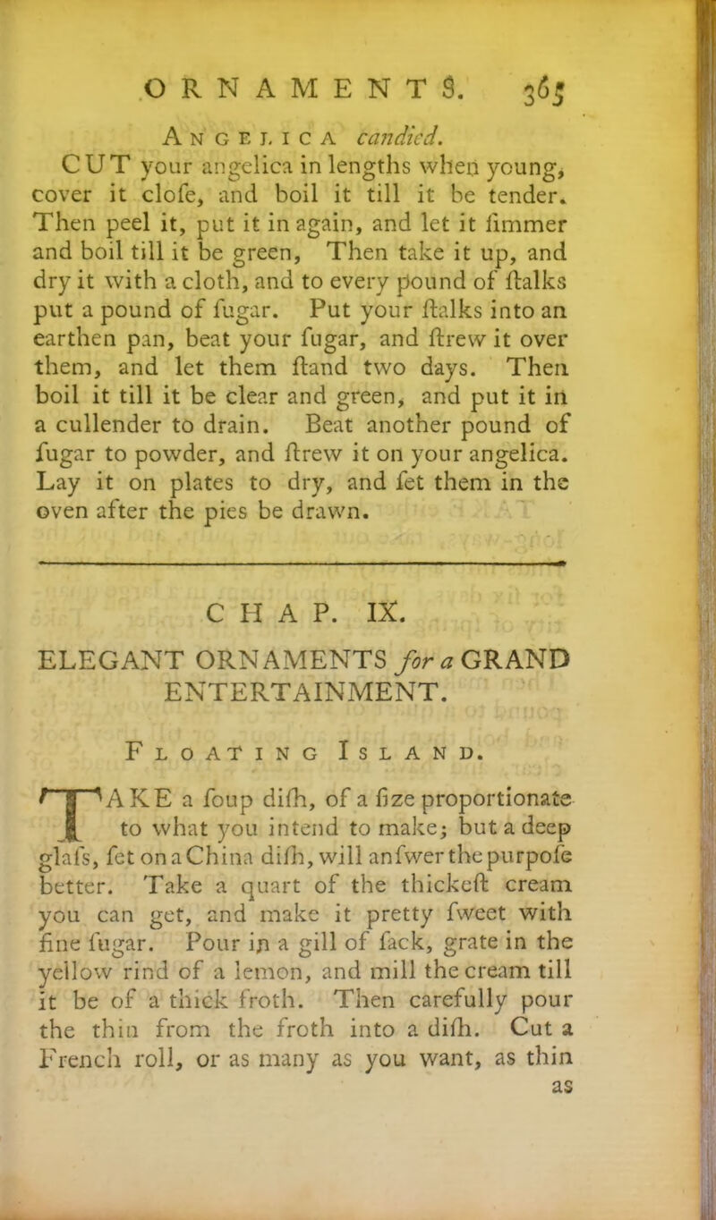 Angelica candied. CUT your angelica in lengths when young* cover it clofe, and boil it till it be tender. Then peel it, put it in again, and let it iimmer and boil till it be green, Then take it up, and dry it with a cloth, and to every pound of {talks put a pound of fugar. Put your (talks into an earthen pan, beat your fugar, and ftrew it over them, and let them hand two days. Then boil it till it be clear and green, and put it in a cullender to drain. Beat another pound of fugar to powder, and itrew it on your angelica. Lay it on plates to dry, and fet them in the oven after the pies be drawn. CHAP. IX. ELEGANT ORNAMENTS for a GRAND ENTERTAINMENT. Floating Island. TAKE a foup difh, of a fize proportionate to what you intend to make; but a deep glafs, fet on a China difh, will anfwerthepurpofe better. Take a quart of the thickeft cream you can get, and make it pretty fweet with fine fugar. Pour in a gill of fack, grate in the yellow rind of a lemon, and mill the cream till it be of a thick froth. Then carefully pour the thin from the froth into a difh. Cut a French roll, or as many as you want, as thin as