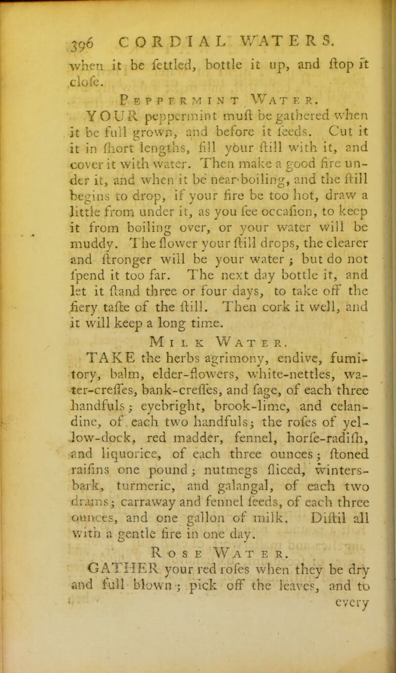 when it be fettled, bottle it up, and flop it clofe. Peppermint W a tf.r. YOUR peppermint mud be gathered when it be full grown, and before it feeds. Cut it it in ftiort lengths, till ybur dill with it, and cover it with water. Then make a good fire un- der it, and when it be near'boiling, and the dill begins to drop, if your fire be too hot, draw a little from under it, as you fee occadon, to keep it from boiling over, or your water will be muddy. The dower your dill drops, the clearer and dronger will be your water ; but do not fpend it too far. The next day bottle it, and let it dand three or four days, to take off the fiery tade of the dill. Then cork it well, and it will keep a long time. Milk Water. TAKE the herbs agrimony, endive, fumi- tory, balm, elder-flowers, white-nettles, wa- ter-creffes, bank-crefles, and fage, of each three handfuls; eyebright, brook-lime, and celan- dine, of each two handfuls; the roles of yel- low-dock, red madder, fennel, horfe-radifh, and liquorice, of each three ounces; doned raifms one pound; nutmegs diced, winters- bark, turmeric, and galangal, of each two drams; carraway and fennel feeds, of each three ounces, and one gallon of milk. Didil all with a gentle fire in one day. Rose Water. GATHER your red rofes when they be dry and full blown ; pick off the leaves, and to every c