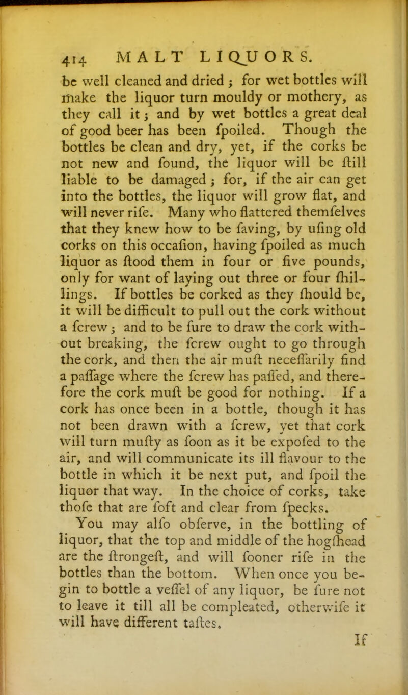 be well cleaned and dried ; for wet bottles will make the liquor turn mouldy or mothery, as they call it; and by wet bottles a great deal of good beer has been fpoiled. Though the bottles be clean and dry, yet, if the corks be not new and found, the liquor will be fbill liable to be damaged ; for, if the air can get into the bottles, the liquor will grow flat, and will never rife. Many who flattered themfelves that they knew how to be faving, by ufing old corks on this occafion, having fpoiled as much liquor as flood them in four or five pounds, only for want of laying out three or four (hil- lings. If bottles be corked as they fhould be, it will be difficult to pull out the cork without a ferew; and to be fure to draw the cork with- out breaking, the ferew ought to go through the cork, and then the air mufl neceflarily find a paffage where the ferew has palled, and there- fore the cork mufl be good for nothing. If a cork has once been in a bottle, though it has not been drawn with a ferew, yet that cork will turn mufly as foon as it be expofed to the air, and will communicate its ill flavour to the bottle in which it be next put, and fpoil the liquor that way. In the choice of corks, take thofe that are foft and clear from fpecks. You may alfo obferve, in the bottling of liquor, that the top and middle of the hogfhead are the flrongefl, and will fooner rife in the bottles than the bottom. When once you be- gin to bottle a veffel of any liquor, be fure not to leave it till all be compleated, other wife it will have different tafles.