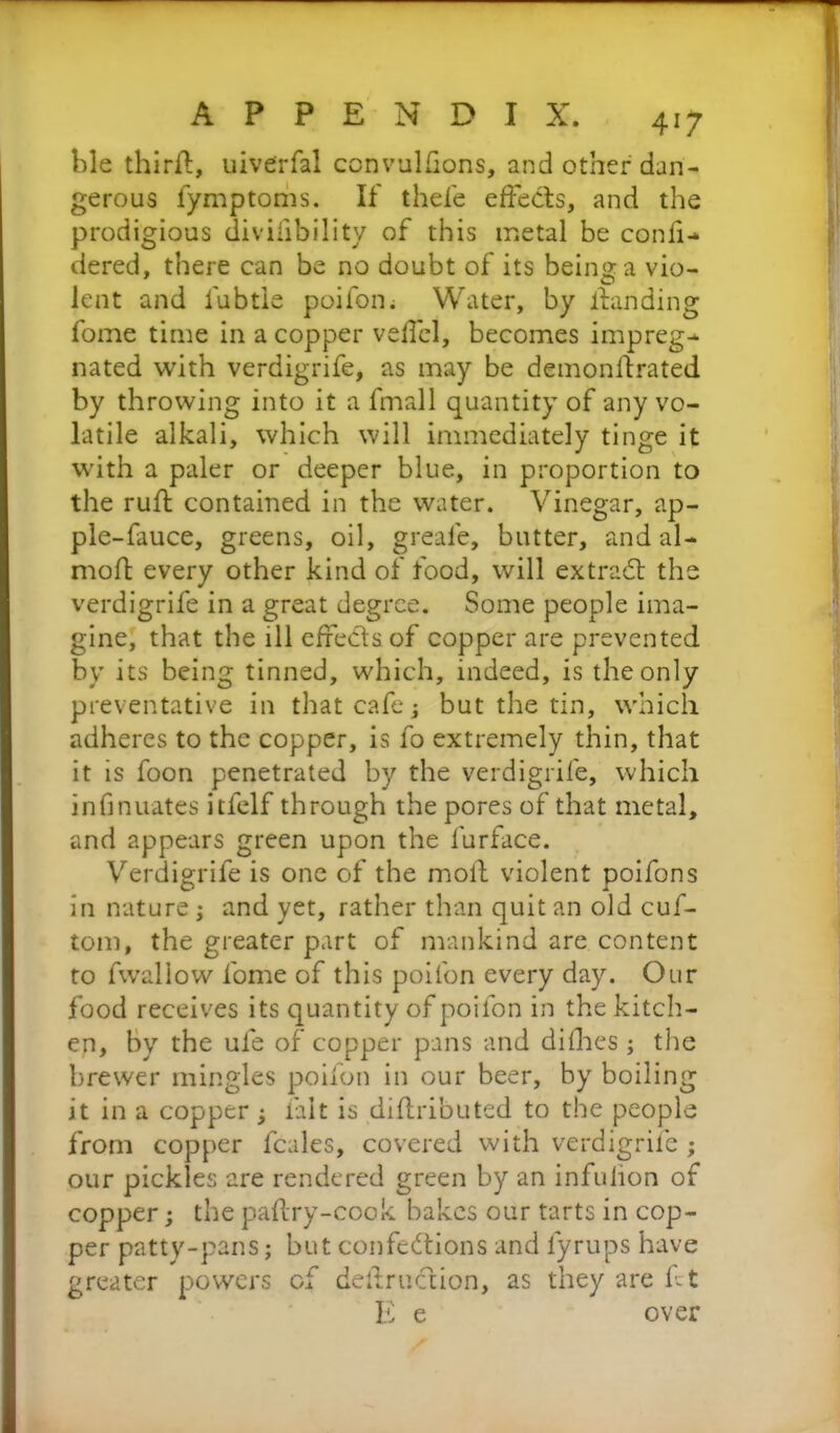ble thirfi, uiverfal convulsions, and other dan- gerous fymptoms. If thefe effects, and the prodigious divifibility of this metal be confi- dered, there can be no doubt of its being a vio- lent and fubtie poifon. Water, by handing fome time in a copper veffel, becomes impreg-* nated with verdigrife, as may be demonftrated by throwing into it a fmall quantity of any vo- latile alkali, which will immediately tinge it with a paler or deeper blue, in proportion to the ruff contained in the water. Vinegar, ap- ple-fauce, greens, oil, greale, butter, and al- mofl every other kind of food, will extradt the verdigrife in a great degree. Some people ima- gine, that the ill effects of copper are prevented by its being tinned, which, indeed, is the only preventative in that cafe; but the tin, which adheres to the copper, is fo extremely thin, that it is foon penetrated by the verdigrife, which infinuates itfelf through the pores of that metal, and appears green upon the lurface. Verdigrife is one of the moil violent poifons in nature; and yet, rather than quit an old cuf- tom, the greater part of mankind are content to fwallow fome of this poifon every day. Our food receives its quantity of poifon in the kitch- en, by the ule of copper pans and difhes ; the brewer mingles poifon in our beer, by boiling it in a copper ; fait is diflributed to the people from copper fcales, covered with verdigrife ; our pickles are rendered green by an infulion of copper; the paflry-cook bakes our tarts in cop- per patty-pans; but confections and fyrups have greater powers of dellruction, as they are f t E e over