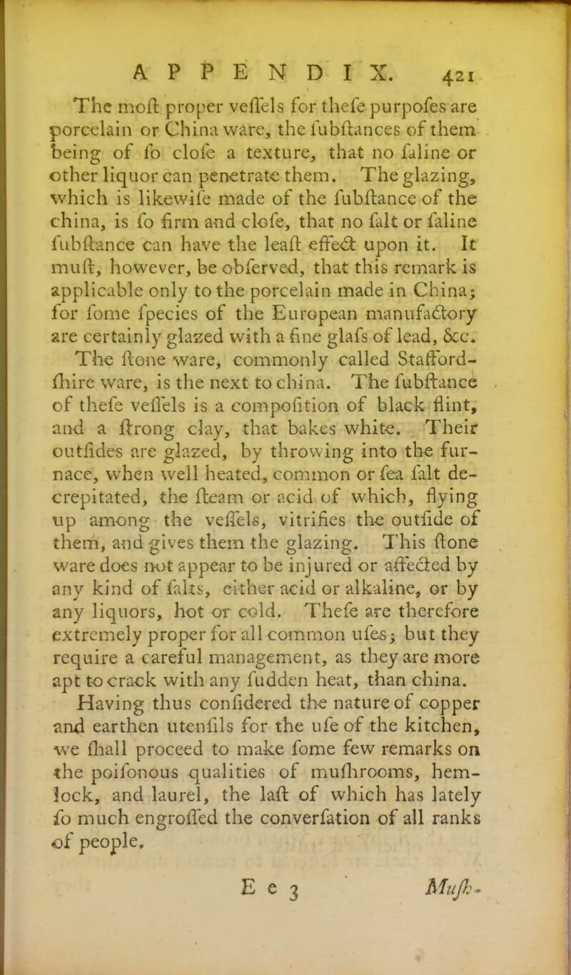 The moil proper veilels for thefe purpofes are porcelain or China ware, the fubilances of them being of fo dole a texture, that no faline or other liquor can penetrate them. The glazing, which is likewife made of the fubilance of the china, is fo firm and clofe, that no fait or faline fubilance can have the leail effedl upon it. It muil, however, be obferved, that this remark is applicable only to the porcelain made in China; for fome fpecies of the European manufactory are certainly glazed with a fine glafs of lead, 6cc. The ilone ware, commonly called Stafford- fhire ware, is the next to china. The fubilance of thefe veilels is a composition of black flint, and a ftrong clay, that bakes white. Their outiides are glazed, by throwing into the fur- nace, when well heated, common or fea fait de- crepitated, the fleam or acid of which, flying up among the veffels, vitrifies the outfide of them, and gives them the glazing. This ilone ware does not appear to be injured or affected by any kind of falts, either acid or alkaline, or by any liquors, hot or cold. Thefe are therefore extremely proper for all common ufes; but they require a careful management, as they are more apt to crack with any fudden heat, than china. Having thus conlidered the nature of copper and earthen utenfils for the ufe of the kitchen, we (hall proceed to make fome few remarks on the poifonous qualities of mufhrooms, hem- lock, and laurel, the lail of which has lately fo much engrofled the converfation of all ranks of people, Mujh- E e 3