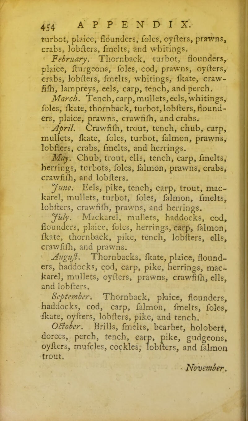 turbot, plaice, flounders, foies, oyflers, prawns, crabs, lobflers, fmelts, and whitings. February. Thornback, turbot, flounders, plaice, flurgeons, foies, cod, prawns, oyflers, crabs, lobflers, fmelts, whitings, fkate, craw- fifh, lampreys, eels, carp, tench, and perch. March. Tench,carp,mullets,eels, whitings, foies, fkate, thornback, turbot, lobflers, flound- ers, plaice, prawns, crawfifh* and crabs. April. Crawfifh, trout, tench, chub, carp, mullets, fkate, foies, turbot, falmon, prawns, lobflers, crabs, fmelts, and herrings. May. Chub, trout, ells, tench, carp, fmelts, herrings, turbots, foies, lalmon, prawns, crabs, crawfifh, and lobflers. yune. Eels, pike, tench, carp, trout, mac- karel, mullets, turbot, foies, falmon, fmelts, lobflers, crawfifh, prawns, and herrings. July. Mackarel, mullets, haddocks, cod, flounders, plaice, foies, herrings, carp, falmon, fkate, thornback, pike, tench, lobflers, ells, crawfifh, and prawns. Augujl. Thornbacks, fkate, plaice, flound- ers, haddocks, cod, carp, pike, herrings, mac- karel, mullets, oyflers, prawns, crawfifh, ells, and lobflers. September. Thornback, phice, flounders, haddocks, cod, carp, falmon, fmelts, foies, fkate, oyflers, lobflers, pike, and tench. ' October. Brills, fmelts, bearbet, holobert, dorees, perch, tench, carp, pike, gudgeons, oyflers, mufcles, cockles; lobflers, and falmon trout. November, I