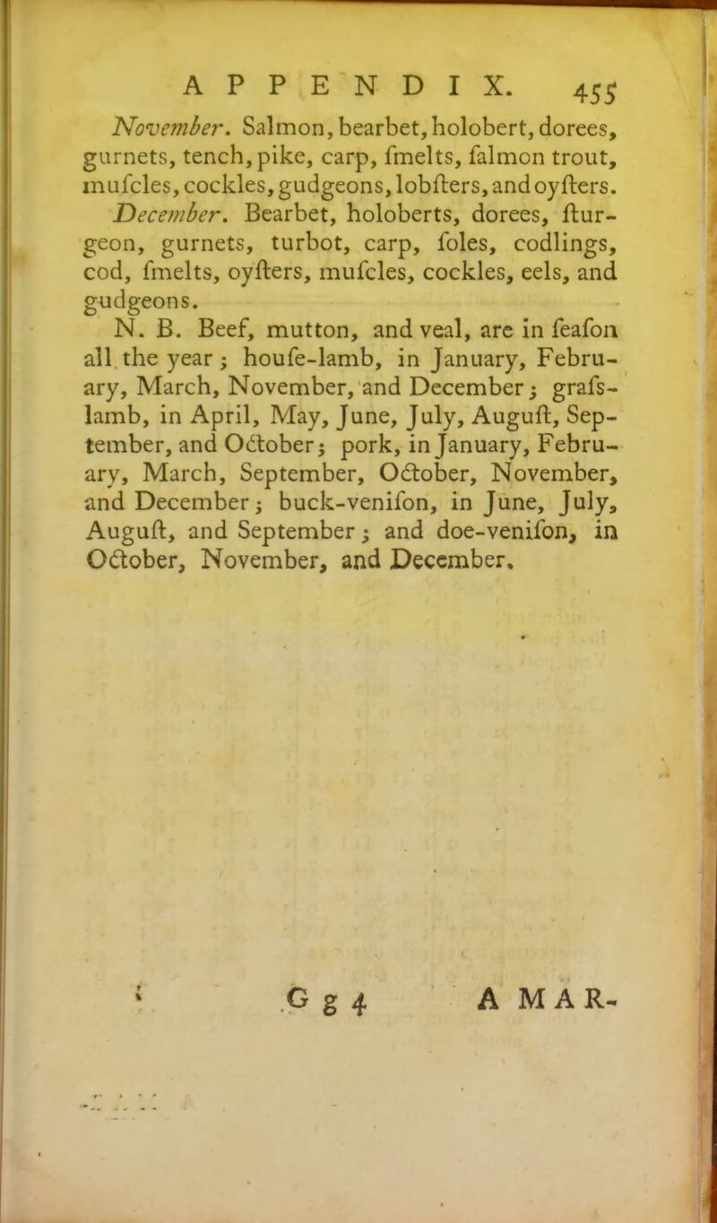 November. Salmon,bearbet,holobert, dorees, garnets, tench, pike, carp, fmelts, falmon trout, mufcles, cockles, gudgeons, lobfters, and oyfters. December. Bearbet, holoberts, dorees, ftur- geon, gurnets, turbot, carp, l'oles, codlings, cod, fmelts, oyfters, mufcles, cockles, eels, and gudgeons. N. B. Beef, mutton, and veal, are in feafoa all the year; houfe-lamb, in January, Febru- ary, March, November, and December; grafs- lamb, in April, May, June, July, Auguft, Sep- tember, and Odtober; pork, in January, Febru- ary, March, September, Odtober, November, and December; buck-venifon, in June, July, Auguft, and September; and doe-venifon, in O&ober, November, and December, t \ G g 4 A MAR-