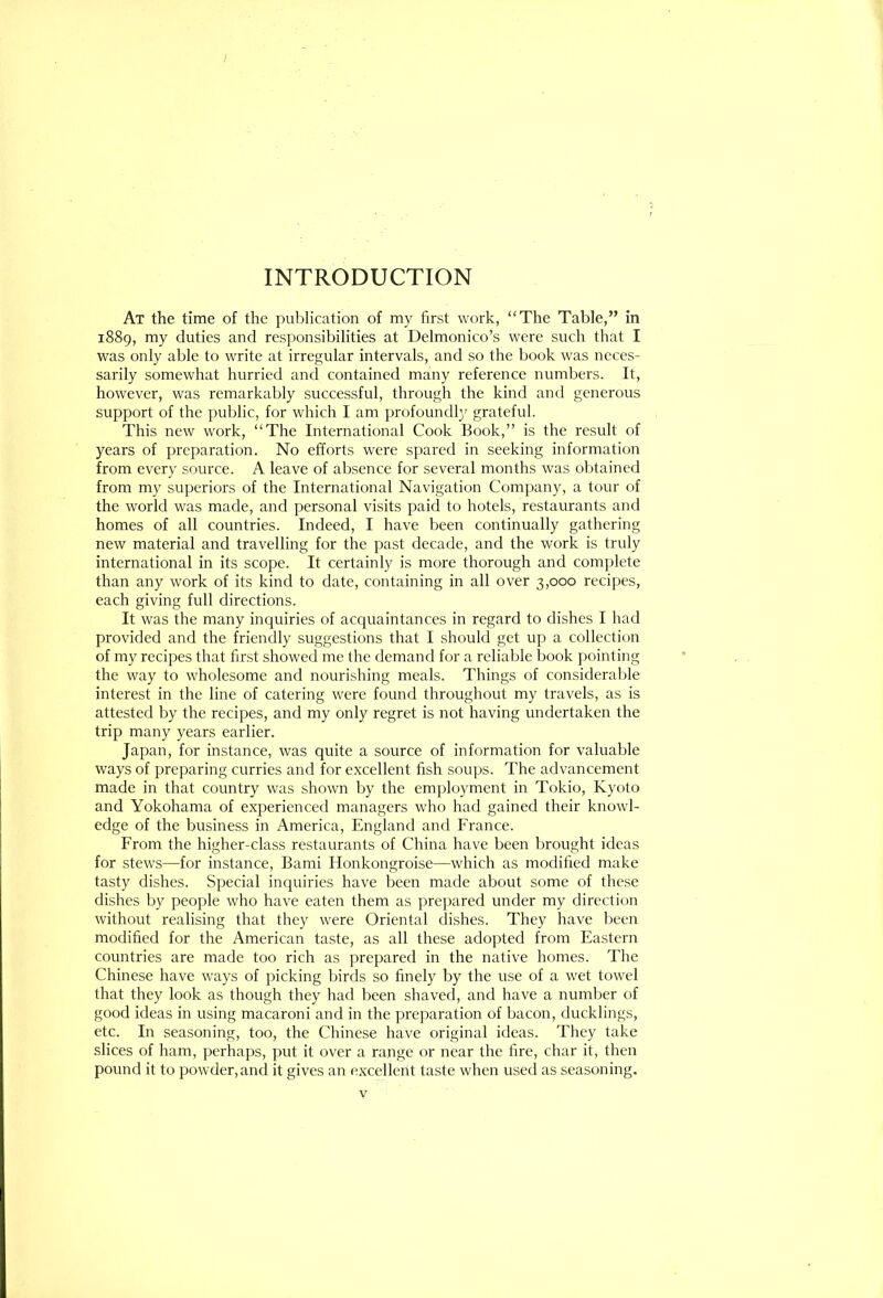 INTRODUCTION At the time of the publication of my first work, “The Table,” in 1889, my duties and responsibilities at Delmonico’s were such that I was only able to write at irregular intervals, and so the book was neces- sarily somewhat hurried and contained many reference numbers. It, however, was remarkably successful, through the kind and generous support of the public, for which I am profoundl}^ grateful. This new work, “The International Cook Book,” is the result of years of preparation. No efforts were spared in seeking information from every source. A leave of absence for several months was obtained from my superiors of the International Navigation Company, a tour of the world was made, and personal visits paid to hotels, restaurants and homes of all countries. Indeed, I have been continually gathering new material and travelling for the past decade, and the work is truly international in its scope. It certainly is more thorough and complete than any work of its kind to date, containing in all over 3,000 recipes, each giving full directions. It was the many inquiries of acquaintances in regard to dishes I had provided and the friendly suggestions that I should get up a collection of my recipes that first showed me the demand for a reliable book pointing the way to wholesome and nourishing meals. Things of considerable interest in the line of catering were found throughout my travels, as is attested by the recipes, and my only regret is not having undertaken the trip many years earlier. Japan, for instance, was quite a source of information for valuable ways of preparing curries and for excellent fish soups. The advancement made in that country was shown by the employment in Tokio, Kyoto and Yokohama of experienced managers who had gained their knowl- edge of the business in America, England and France. From the higher-class restaurants of China have been brought ideas for stews—for instance, Bami Honkongroise—which as modified make tasty dishes. Special inquiries have been made about some of these dishes by people who have eaten them as prepared under my direction without realising that they were Oriental dishes. They have been modified for the American taste, as all these adopted from Eastern countries are made too rich as prepared in the native homes. The Chinese have ways of picking birds so finely by the use of a wet towel that they look as though they had been shaved, and have a number of good ideas in using macaroni and in the preparation of bacon, ducklings, etc. In seasoning, too, the Chinese have original ideas. They take slices of ham, perhaps, put it over a range or near the fire, char it, then pound it to powder,and it gives an excellent taste when used as seasoning. V