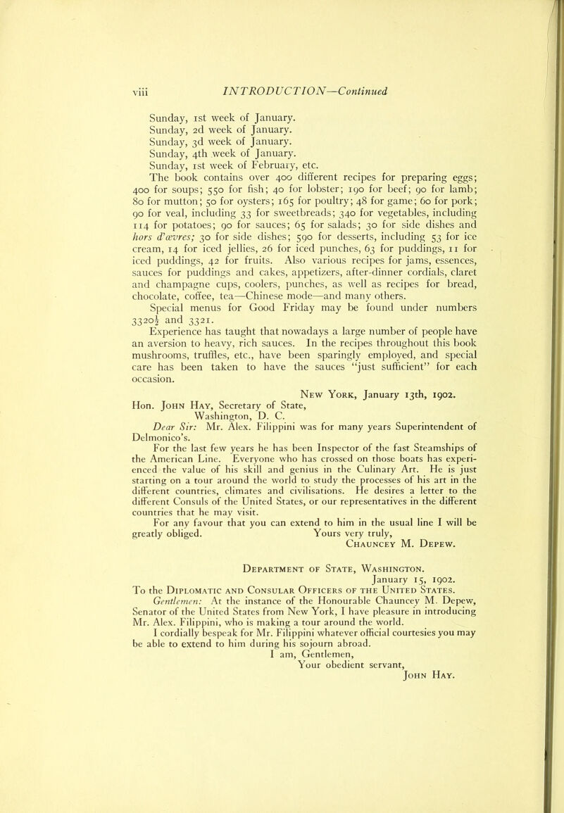 Sunday, ist week of January. Sunday, 2d week of January. Sunday, 3d week of January. Sunday, 4th week of January. Sunday, ist week of February, etc. The book contains over 400 different recipes for preparing eggs; 400 for soups; 550 for fish; 40 for lobster; 190 for beef; 90 for lamb; 80 for mutton; 50 for oysters; 165 for poultry; 48 for game; 60 for pork; 90 for veal, including 33 for sweetbreads; 340 for vegetables, including 114 for potatoes; 90 for sauces; 65 for salads; 30 for side dishes and hors d’osvres; 30 for side dishes; 590 for desserts, including 53 for ice cream, 14 for iced jellies, 26 for iced punches, 63 for puddings, ii for iced puddings, 42 for fruits. Also various recipes for jams, essences, sauces for puddings and cakes, appetizers, after-dinner cordials, claret and champagne cups, coolers, punches, as well as recipes for bread, chocolate, coffee, tea—Chinese mode—and many others. Special menus for Good Friday may be found under numbers 3320^ and 3321. Experience has taught that nowadays a large number of people have an aversion to heavy, rich sauces. In the recipes throughout this book mushrooms, truffles, etc., have been sparingly employed, and special care has been taken to have the sauces “just sufficient” for each occasion. New York, January 13th, 1902. Hon. John Hay, Secretary of State, Washington, D. C. Dear Sir: Mr. Alex. Filippini was for many years Superintendent of Delmonico’s. For the last few years he has been Inspector of the fast Steamships of the American Line. Everyone who has crossed on those boats has experi- enced the value of his skill and genius in the Culinary Art. He is just starting on a tour around the world to study the processes of his art in the different countries, climates and civilisations. He desires a letter to the different Consuls of the United States, or our representatives in the different countries that he may visit. For any favour that you can extend to him in the usual line I will be greatly obliged. Yours very truly, Chauncey M. Depew. Department of State, Washington. January 15, 1902. To the Diplomatic and Consular Officers of the United States. Gentlemen: At the instance of the Honourable Chauncey M. Depew, Senator of the United States from New York, I have pleasure in introducing Mr. Alex. Filippini, who is making a tour around the world. I cordially bespeak for Mr. Filippini whatever official courtesies you may be able to extend to him during his sojourn abroad. I am. Gentlemen, Your obedient servant, John Hay.