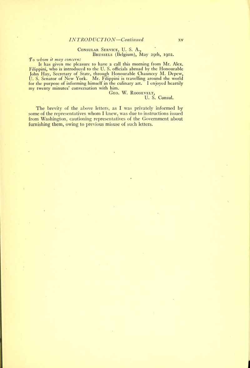 Consular Service, U. S. A., Brussels (Belgium), May 29th, 1902. To whom it may concern: It has given me pleasure to have a call this morning from Mr. Alex. Filippini, who is introduced to the U. S. officials abroad by the Honourable John Hay, Secretary of State, through Honourable Chauncey M. Depew, U. S. Senator of New York. Mr. Filippini is travelling around the world for the purpose of informing himself in the culinary art. I enjoyed heartily my twenty minutes’ conversation with him. Geo. W. Roosevelt, U. S. Consul. The brevity of the above letters, as I was privately informed by some of the representatives whom I knew, was due to instructions issued from Washington, cautioning representatives of the Government about furnishing them, owing to previous misuse of such letters.